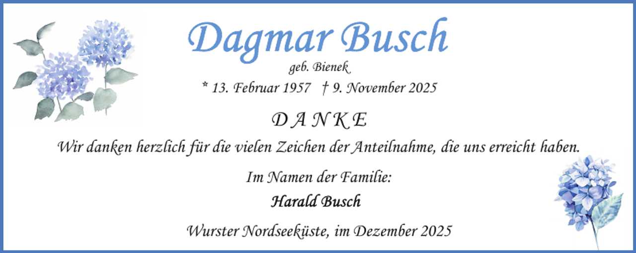 <p>geb. Bienek</p>
<p>* 13. Februar 1957 † 9. November 2025</p>
<p>DANKE<br />Wir danken herzlich für die vielen Zeichen der Anteilnahme, die uns erreicht haben<br />aben.<br />Im Namen der Familie:<br />Wurster Nordseeküste, im Dezember 2025</p>