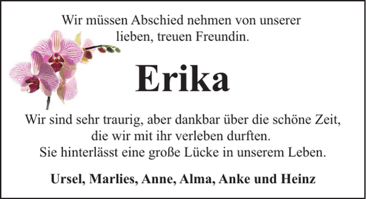 <p>Wir müssen Abschied nehmen von unserer<br />lieben, treuen Freundin.</p><p>Erika<br />Wir sind sehr traurig, aber dankbar über die schöne Zeit,<br />die wir mit ihr verleben durften.<br />Sie hinterlässt eine große Lücke in unserem Leben.<br />Ursel, Marlies, Anne, Alma, Anke und Heinz</p>
