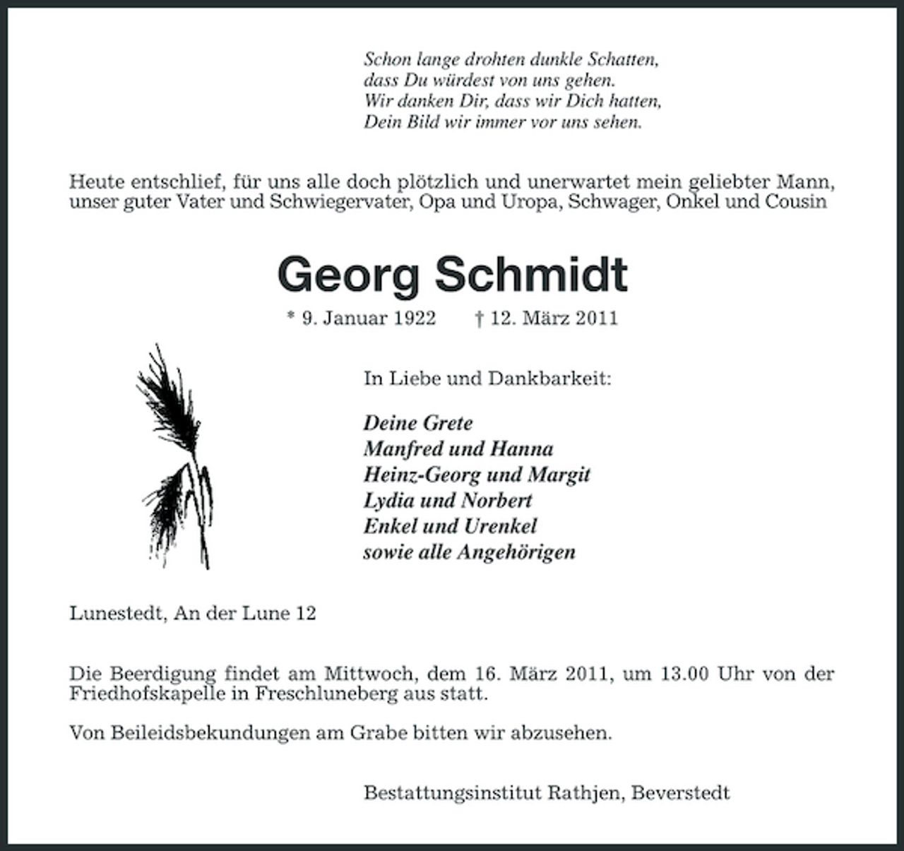 <p>Schon lange drohten dunkle Schatten,<br />dass Du würdest von uns gehen.<br />Wir danken Dir, dass wir Dich hatten,<br />Dein Bild wir immer vor uns sehen.<br />Heute entschlief, für uns alle doch plötzlich und unerwartet mein geliebter Mann, unser guter Vater und Schwiegervater, Opa und Uropa, Schwager, Onkel und Cousin<br />Georg Schmidt<br />* 9. Januar 1922 † 12. März 2011<br />In Liebe und Dankbarkeit:</p><p>Deine Grete<br />Manfred und Hanna<br />Heinz-Georg und Margit<br />Lydia und Norbert<br />Enkel und Urenkel<br />sowie alle Angehörigen<br />Lunestedt, An der Lune 12<br />Die Beerdigung findet am Mittwoch, dem 16. März 2011, um 13.00 Uhr von der Friedhofskapelle in Freschluneberg aus statt.</p><p>Von Beileidsbekundungen am Grabe bitten wir abzusehen.<br />Bestattungsinstitut Rathjen, Beverstedt</p>