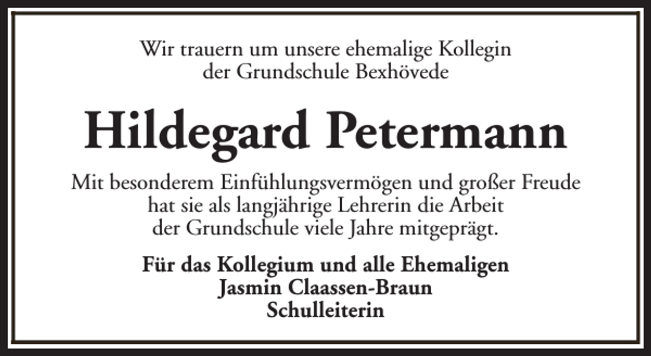 <p>Wir trauern um unsere ehemalige Kollegin<br />der Grundschule Bexhövede</p><p>Hildegard Petermann<br />Mit besonderem Einfühlungsvermögen und großer Freude<br />hat sie als langjährige Lehrerin die Arbeit<br />der Grundschule viele Jahre mitgeprägt.<br />Für das Kollegium und alle Ehemaligen<br />Jasmin Claassen-Braun<br />Schulleiterin</p>