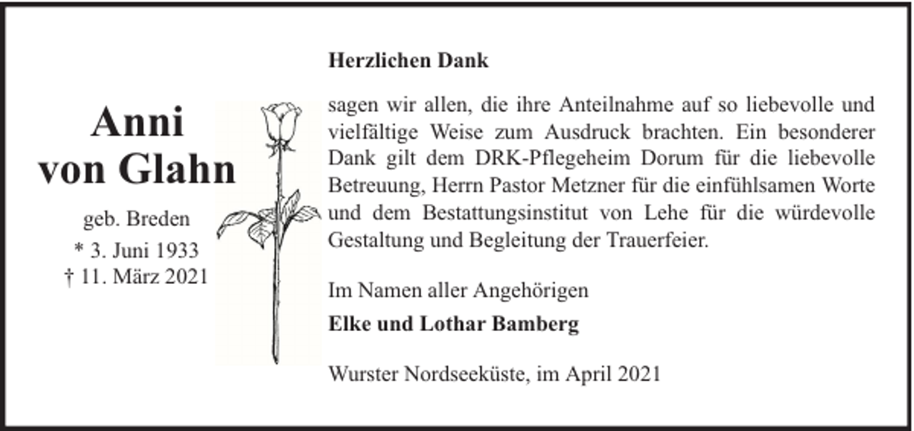 <p>Herzlichen Dank</p><p>Anni<br />von Glahn<br />geb. Breden<br />* 3. Juni 1933<br />† 11. März 2021</p><p>sagen wir allen, die ihre Anteilnahme auf so liebevolle und<br />vielfältige Weise zum Ausdruck brachten. Ein besonderer<br />Dank gilt dem DRK-Pflegeheim Dorum für die liebevolle<br />Betreuung, Herrn Pastor Metzner für die einfühlsamen Worte<br />und dem Bestattungsinstitut von Lehe für die würdevolle<br />Gestaltung und Begleitung der Trauerfeier.<br />Im Namen aller Angehörigen<br />Elke und Lothar Bamberg<br />Wurster Nordseeküste, im April 2021</p>