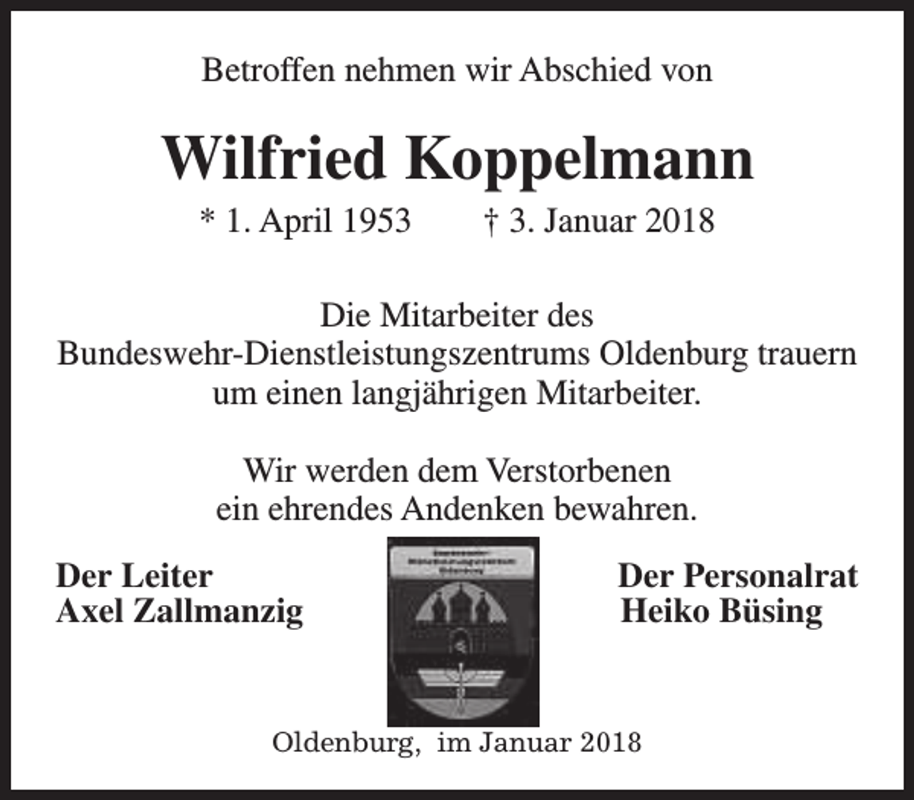 <p>Betroffen nehmen wir Abschied von</p><p>Wilfried Koppelmann<br />* 1. April 1953</p><p>† 3. Januar 2018</p><p>Die Mitarbeiter des<br />Bundeswehr-Dienstleistungszentrums Oldenburg trauern<br />um einen langjährigen Mitarbeiter.<br />Wir werden dem Verstorbenen<br />ein ehrendes Andenken bewahren.<br />Der Leiter<br />Axel Zallmanzig</p><p>Der Personalrat<br />Heiko Büsing</p><p>Oldenburg, im Januar 2018</p>