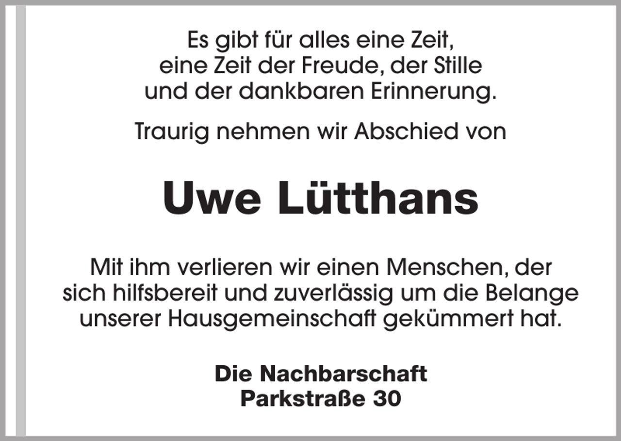 <p>Es gibt für alles eine Zeit,<br />eine Zeit der Freude, der Stille<br />und der dankbaren Erinnerung.<br />Traurig nehmen wir Abschied von</p><p>Uwe Lütthans<br />Mit ihm verlieren wir einen Menschen, der<br />sich hilfsbereit und zuverlässig um die Belange<br />unserer Hausgemeinschaft gekümmert hat.<br />Die Nachbarschaft<br />Parkstraße 30</p>