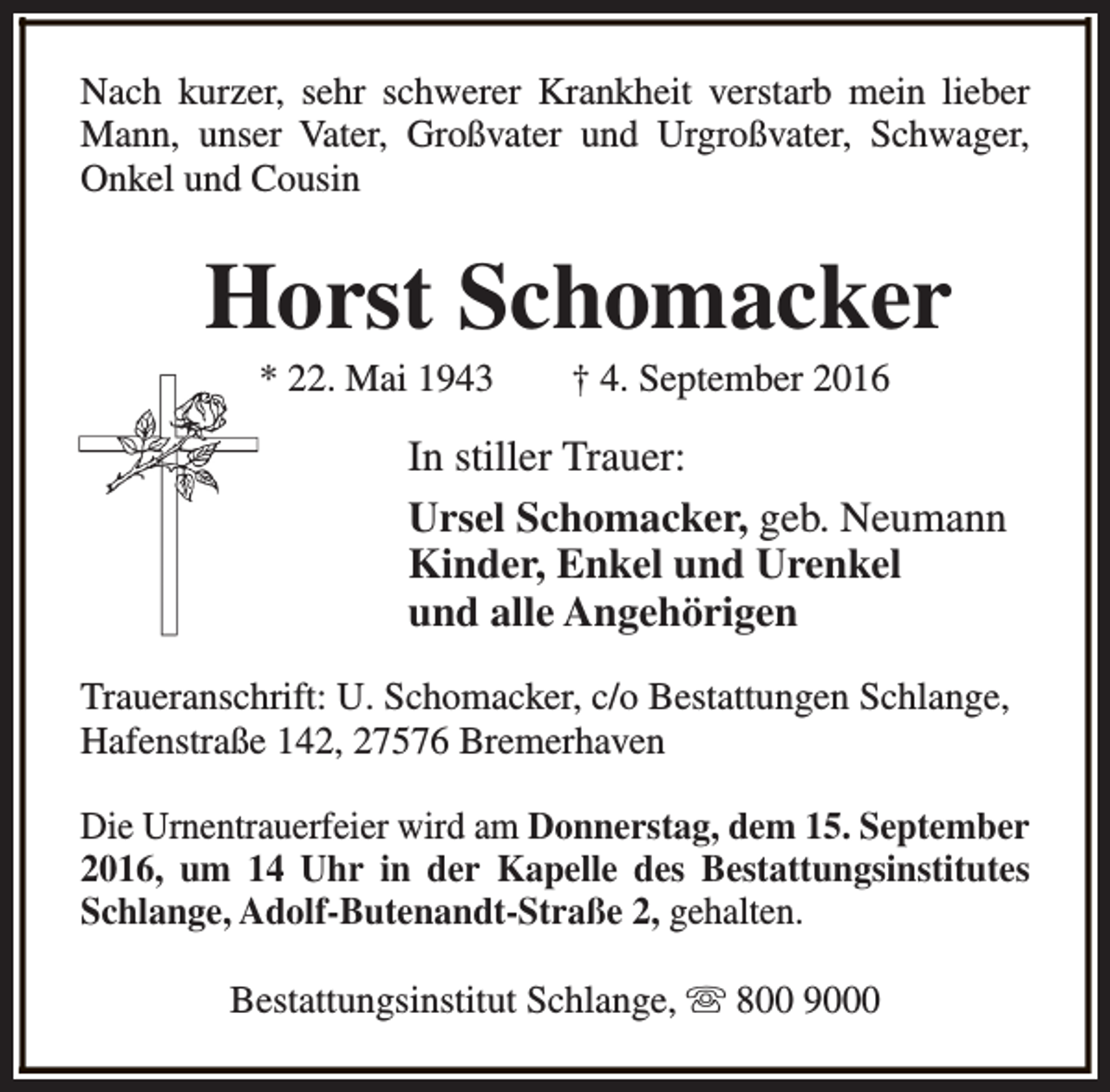 <p>Nach kurzer, sehr schwerer Krankheit verstarb mein lieber<br />Mann, unser Vater, Großvater und Urgroßvater, Schwager,<br />Onkel und Cousin</p><p>Horst Schomacker<br />* 22. Mai 1943</p><p>† 4. September 2016</p><p>In stiller Trauer:<br />Ursel Schomacker, geb. Neumann<br />Kinder, Enkel und Urenkel<br />und alle Angehörigen<br />Traueranschrift: U. Schomacker, c/o Bestattungen Schlange,<br />Hafenstraße 142, 27576 Bremerhaven<br />Die Urnentrauerfeier wird am Donnerstag, dem 15. September<br />2016, um 14 Uhr in der Kapelle des Bestattungsinstitutes<br />Schlange, Adolf-Butenandt-Straße 2, gehalten.<br />Bestattungsinstitut Schlange, s 800 9000</p>