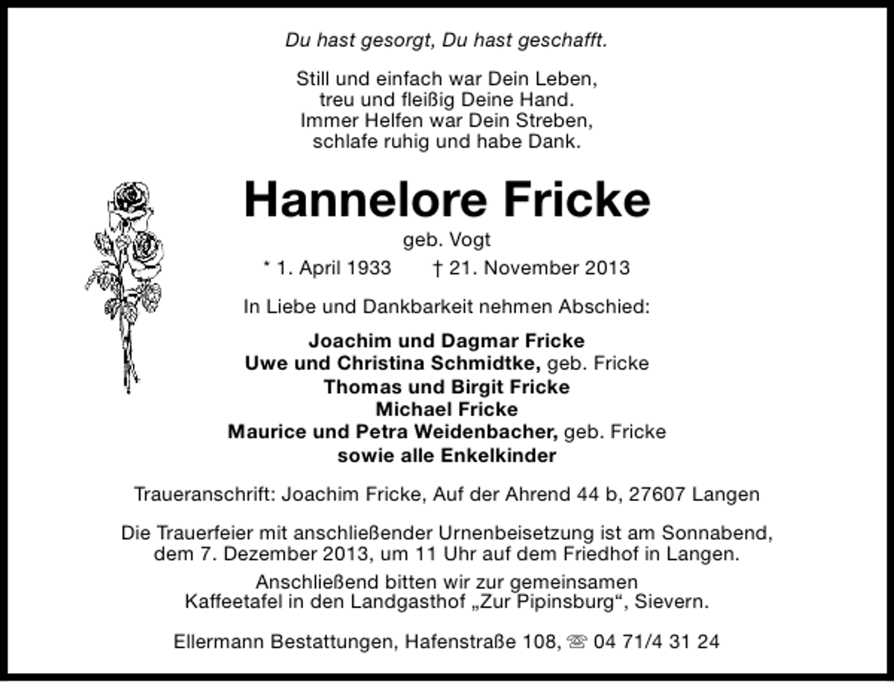 <p>Du hast gesorgt, Du hast geschafft.<br />Still und einfach war Dein Leben,<br />treu und fleißig Deine Hand.<br />Immer Helfen war Dein Streben,<br />schlafe ruhig und habe Dank.</p>
<p>Hannelore Fricke<br />* 1. April 1933</p>
<p>geb. Vogt<br />† 21. November 2013</p>
<p>In Liebe und Dankbarkeit nehmen Abschied:<br />Joachim und Dagmar Fricke<br />Uwe und Christina Schmidtke, geb. Fricke<br />Thomas und Birgit Fricke<br />Michael Fricke<br />Maurice und Petra Weidenbacher, geb. Fricke<br />sowie alle Enkelkinder<br />Traueranschrift: Joachim Fricke, Auf der Ahrend 44 b, 27607 Langen<br />Die Trauerfeier mit anschließender Urnenbeisetzung ist am Sonnabend,<br />dem 7. Dezember 2013, um 11 Uhr auf dem Friedhof in Langen.<br />Anschließend bitten wir zur gemeinsamen<br />Kaffeetafel in den Landgasthof „Zur Pipinsburg“, Sievern.<br />Ellermann Bestattungen, Hafenstraße 108, s 04 71/4 31 24</p>