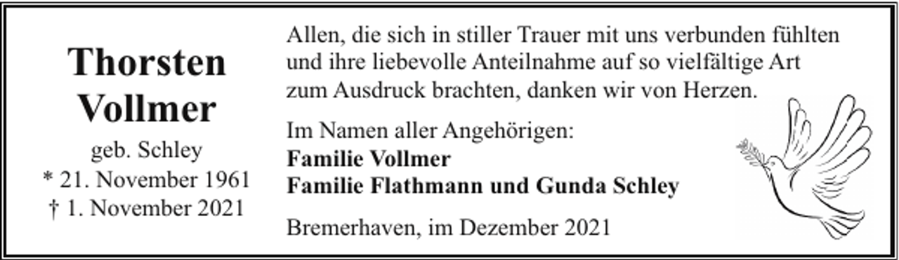 <p>Thorsten<br />Vollmer</p><p>geb. Schley<br />* 21. November 1961<br />† 1. November 2021</p><p>Allen, die sich in stiller Trauer mit uns verbunden fühlten<br />und ihre liebevolle Anteilnahme auf so vielfältige Art<br />zum Ausdruck brachten, danken wir von Herzen<br />en.<br />Im Namen aller Angehörigen:<br />Familie Vollmer<br />Familie Flathmann und Gunda Schley<br />Bremerhaven, im Dezember 2021</p>