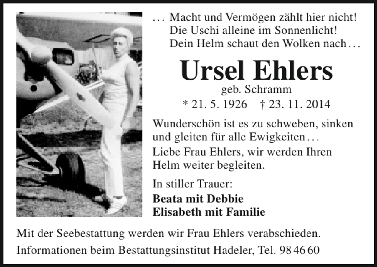 <p>. . . Macht und Vermögen zählt hier nicht!<br />Die Uschi alleine im Sonnenlicht!<br />Dein Helm schaut den Wolken nach . . .</p><p>UrselSchramm<br />Ehlers<br />geb.<br />* 21. 5. 1926</p><p>† 23. 11. 2014</p><p>Wunderschön ist es zu schweben, sinken<br />und gleiten für alle Ewigkeiten . . .<br />Liebe Frau Ehlers, wir werden Ihren<br />Helm weiter begleiten.<br />In stiller Trauer:<br />Beata mit Debbie<br />Elisabeth mit Familie<br />Mit der Seebestattung werden wir Frau Ehlers verabschieden.<br />Informationen beim Bestattungsinstitut Hadeler, Tel. 98 40</p>