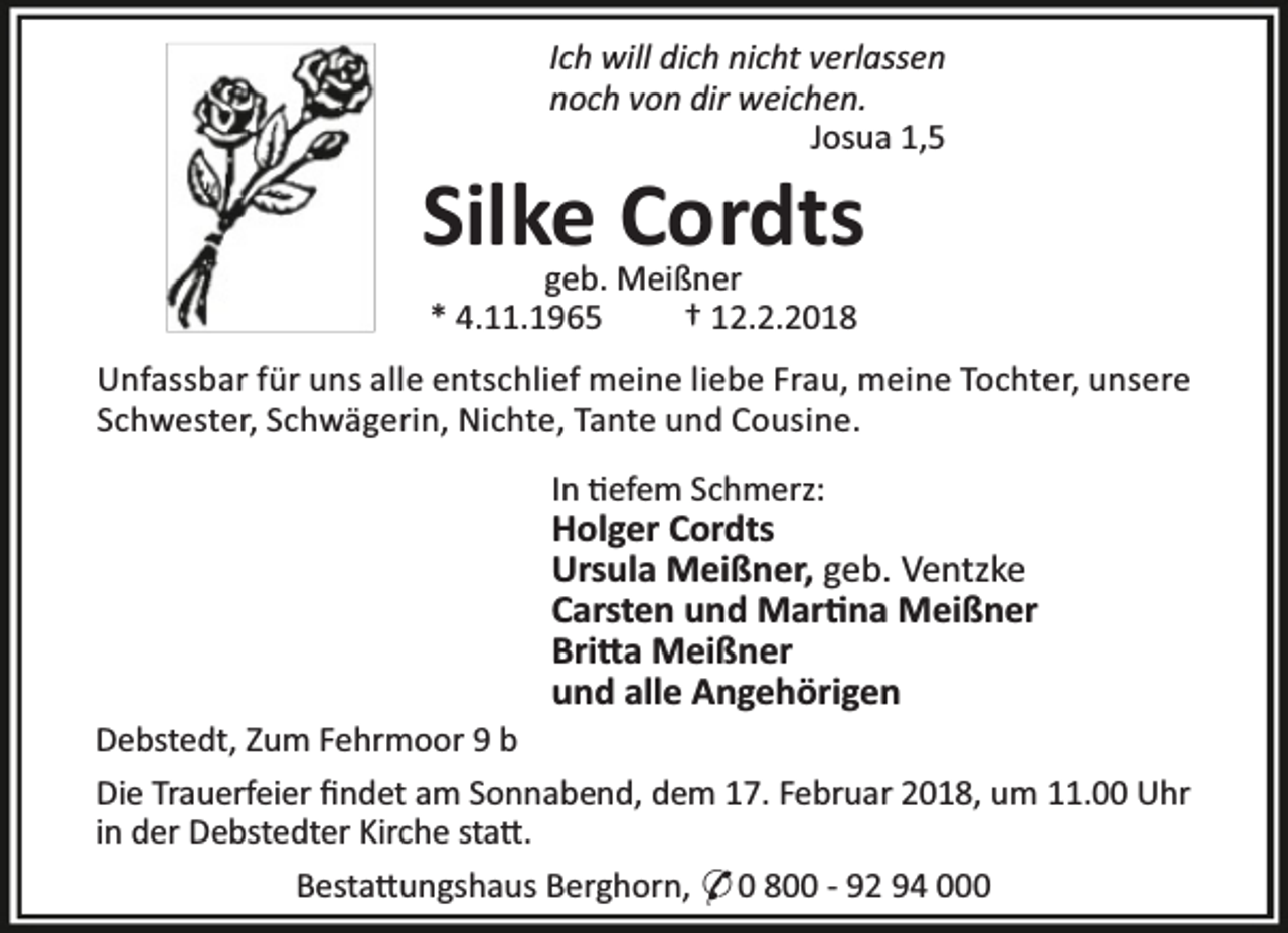 <p>Ich will dich nicht verlassen<br />noch von dir weichen.<br />Josua 1,5</p><p>Silke Cordts<br />geb. Meißner<br />* 4.11.1965<br />† 12.2.2018</p><p>Unfassbar für uns alle entschlief meine liebe Frau, meine Tochter, unsere<br />Schwester, Schwägerin, Nichte, Tante und Cousine.<br />In efem Schmerz:</p><p>Holger Cordts<br />Ursula Meißner, geb. Ventzke<br />Carsten und Mar na Meißner<br />Bri a Meißner<br />und alle Angehörigen</p><p>Debstedt, Zum Fehrmoor 9 b<br />Die Trauerfeier ﬁndet am Sonnabend, dem 17. Februar 2018, um 11.00 Uhr<br />in der Debstedter Kirche sta .<br />Besta ungshaus Berghorn, * 0 800 - 92 94 000</p>