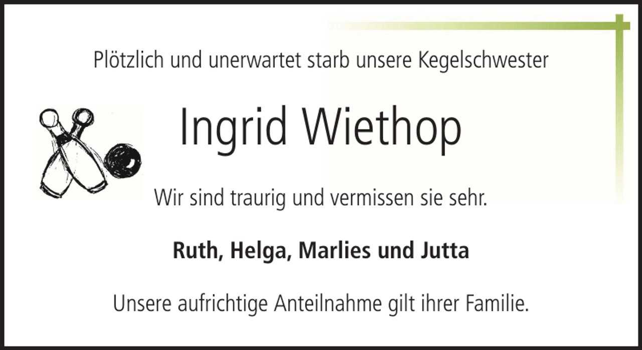 <p>Plötzlich und unerwartet starb unsere Kegelschwester</p><p>Ingrid Wiethop<br />Wir sind traurig und vermissen sie sehr.<br />Ruth, Helga, Marlies und Jutta<br />Unsere aufrichtige Anteilnahme gilt ihrer Familie.</p>
