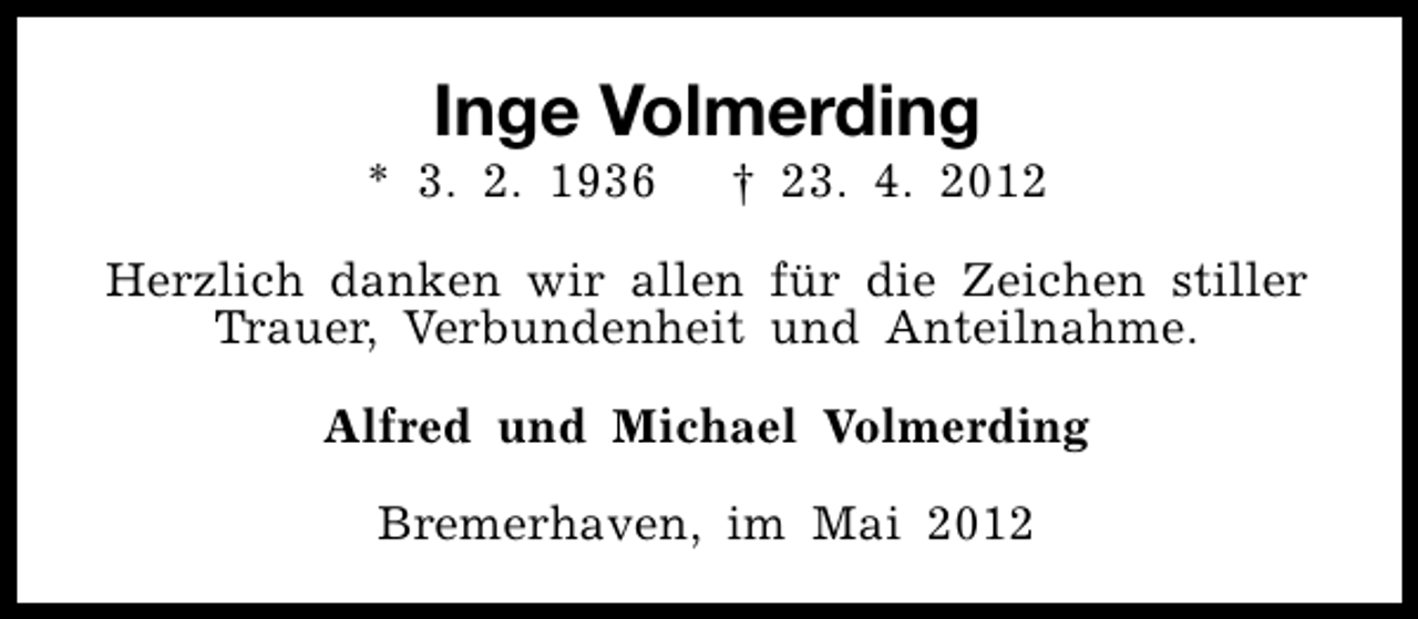 <p>Inge Volmerding</p><p>* 3. 2. 1936</p><p>† 23. 4. 2012</p><p>Herzlich danken wir allen für die Zeichen stiller<br />Trauer, Verbundenheit und Anteilnahme.<br />Alfred und Michael Volmerding<br />Bremerhaven, im Mai 2012</p>