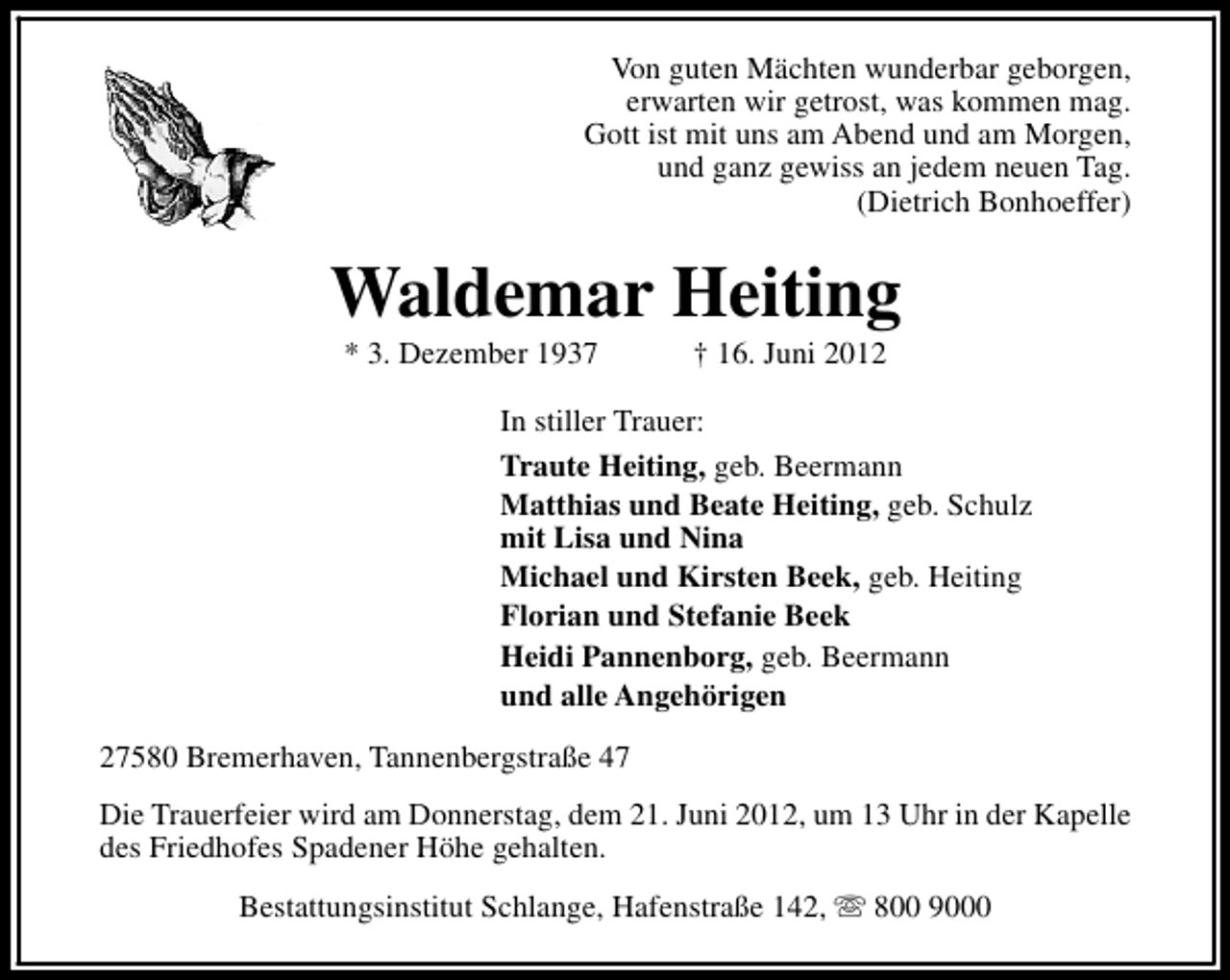 <p>Von guten Mächten wunderbar geborgen,<br />erwarten wir getrost, was kommen mag.<br />Gott ist mit uns am Abend und am Morgen,<br />und ganz gewiss an jedem neuen Tag.<br />(Dietrich Bonhoeffer)</p><p>Waldemar Heiting<br />* 3. Dezember 1937</p><p>† 16. Juni 2012</p><p>In stiller Trauer:<br />Traute Heiting, geb. Beermann<br />Matthias und Beate Heiting, geb. Schulz<br />mit Lisa und Nina<br />Michael und Kirsten Beek, geb. Heiting<br />Florian und Stefanie Beek<br />Heidi Pannenborg, geb. Beermann<br />und alle Angehörigen<br />27580 Bremerhaven, Tannenbergstraße 47<br />Die Trauerfeier wird am Donnerstag, dem 21. Juni 2012, um 13 Uhr in der Kapelle<br />des Friedhofes Spadener Höhe gehalten.<br />Bestattungsinstitut Schlange, Hafenstraße 142, s 800 9000</p>