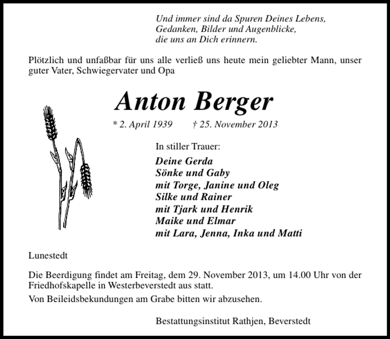 <p>Und immer sind da Spuren Deines Lebens,<br />Gedanken, Bilder und Augenblicke,<br />die uns an Dich erinnern.<br />Plötzlich und unfaßbar für uns alle verließ uns heute mein geliebter Mann, unser<br />guter Vater, Schwiegervater und Opa</p><p>Anton Berger</p><p>* 2. April 1939</p><p>† 25. November 2013</p><p>In stiller Trauer:</p><p>Deine Gerda<br />Sönke und Gaby<br />mit Torge, Janine und Oleg<br />Silke und Rainer<br />mit Tjark und Henrik<br />Maike und Elmar<br />mit Lara, Jenna, Inka und Matti<br />Lunestedt<br />Die Beerdigung findet am Freitag, dem 29. November 2013, um 14.00 Uhr von der<br />Friedhofskapelle in Westerbeverstedt aus statt.<br />Von Beileidsbekundungen am Grabe bitten wir abzusehen.<br />Bestattungsinstitut Rathjen, Beverstedt</p>