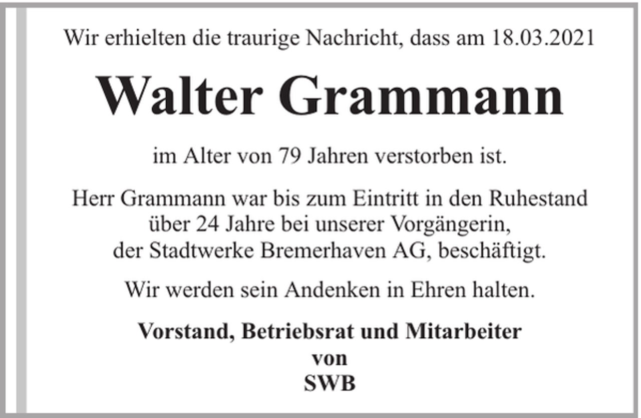 <p>Wir erhielten die traurige Nachricht, dass am 18.03.2021</p><p>Walter Grammann<br />im Alter von 79 Jahren verstorben ist.<br />Herr Grammann war bis zum Eintritt in den Ruhestand<br />über 24 Jahre bei unserer Vorgängerin,<br />der Stadtwerke Bremerhaven AG, beschäftigt.<br />Wir werden sein Andenken in Ehren halten.<br />Vorstand, Betriebsrat und Mitarbeiter<br />von<br />SWB</p>