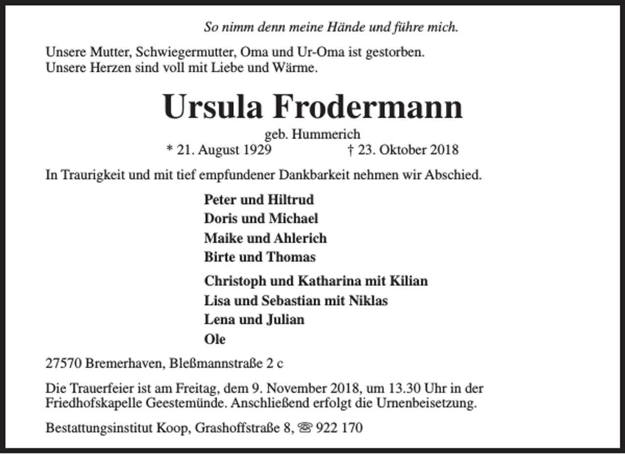 <p>So nimm denn meine Hände und führe mich.<br />Unsere Mutter, Schwiegermutter, Oma und Ur-Oma ist gestorben.<br />Unsere Herzen sind voll mit Liebe und Wärme.</p><p>Ursula Frodermann<br />geb. Hummerich<br />* 21. August 1929<br />† 23. Oktober 2018</p><p>In Traurigkeit und mit tief empfundener Dankbarkeit nehmen wir Abschied.<br />Peter und Hiltrud<br />Doris und Michael<br />Maike und Ahlerich<br />Birte und Thomas<br />Christoph und Katharina mit Kilian<br />Lisa und Sebastian mit Niklas<br />Lena und Julian<br />Ole<br />27570 Bremerhaven, Bleßmannstraße 2 c<br />Die Trauerfeier ist am Freitag, dem 9. November 2018, um 13.30 Uhr in der<br />Friedhofskapelle Geestemünde. Anschließend erfolgt die Urnenbeisetzung.<br />Bestattungsinstitut Koop, Grashoffstraße 8, s 922 170</p>