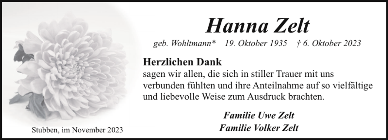 <p>Hanna Zelt</p><p>geb. Wohltmann*</p><p>19. Oktober 1935</p><p>† 6. Oktober 2023</p><p>Herzlichen Dank</p><p>sagen wir allen, die sich in stiller Trauer mit uns<br />verbunden fühlten und ihre Anteilnahme auf so vielfältige<br />und liebevolle Weise zum Ausdruck brachten.<br />Stubben, im November 2023</p><p>Familie Uwe Zelt<br />Familie Volker Zelt</p>