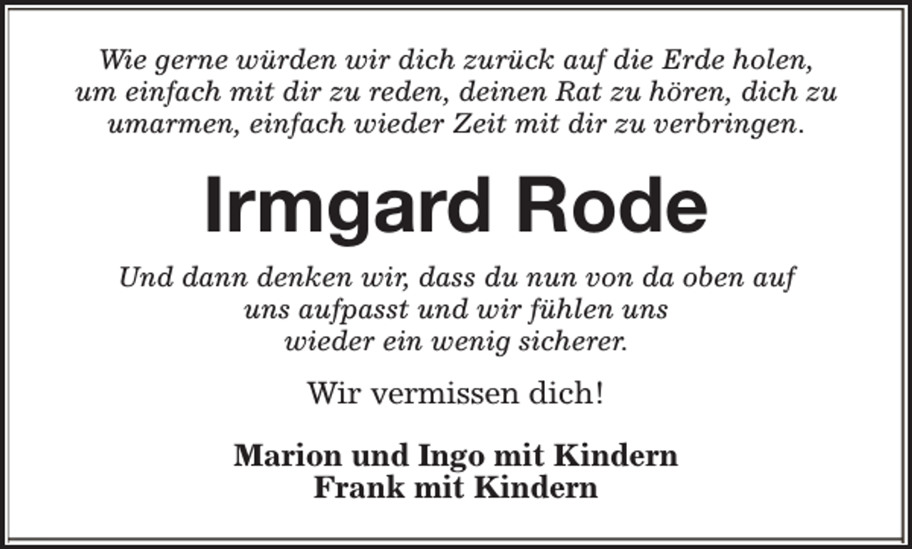 <p>Wie gerne würden wir dich zurück auf die Erde holen,<br />um einfach mit dir zu reden, deinen Rat zu hören, dich zu<br />umarmen, einfach wieder Zeit mit dir zu verbringen.</p><p>Irmgard Rode<br />Und dann denken wir, dass du nun von da oben auf<br />uns aufpasst und wir fühlen uns<br />wieder ein wenig sicherer.</p><p>Wir vermissen dich!<br />Marion und Ingo mit Kindern<br />Frank mit Kindern</p>