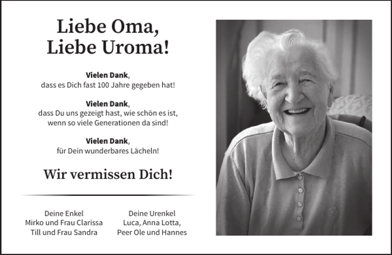 <p>Liebe Oma,<br />Liebe Uroma!<br />Vielen Dank,<br />dass es Dich fast 100 Jahre gegeben hat!<br />Vielen Dank,<br />dass Du uns gezeigt hast, wie schön es ist,<br />wenn so viele Generationen da sind!<br />Vielen Dank,<br />für Dein wunderbares Lächeln!</p><p>Wir vermissen Dich!<br />Deine Enkel<br />Mirko und Frau Clarissa<br />Till und Frau Sandra</p><p>Deine Urenkel<br />Luca, Anna Lotta,<br />Peer Ole und Hannes</p>