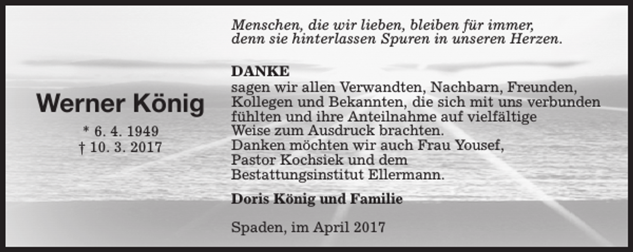 <p>Menschen, die wir lieben, bleiben für immer,<br />denn sie hinterlassen Spuren in unseren Herzen.</p><p>Werner König<br />* 6. 4. 1949<br />† 10. 3. 2017</p><p>DANKE<br />sagen wir allen Verwandten, Nachbarn, Freunden,<br />Kollegen und Bekannten, die sich mit uns verbunden<br />fühlten und ihre Anteilnahme auf vielfältige<br />Weise zum Ausdruck brachten.<br />Danken möchten wir auch Frau Yousef,<br />Pastor Kochsiek und dem<br />Bestattungsinstitut Ellermann.<br />Doris König und Familie<br />Spaden, im April 2017</p>