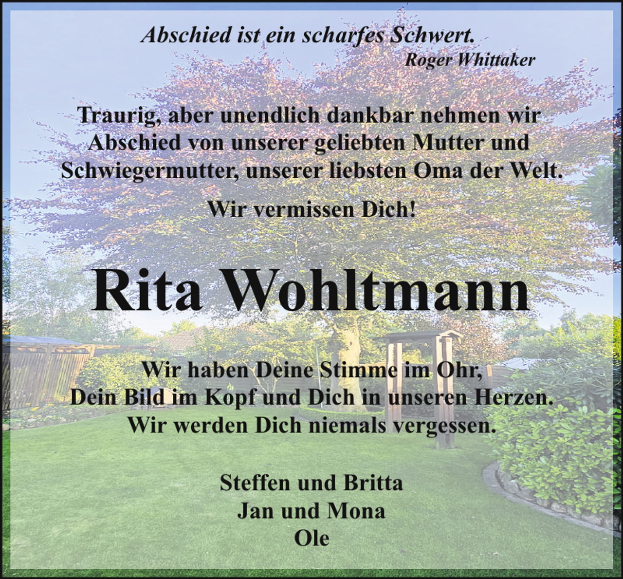 <p>Abschied ist ein scharfes Schwert.</p><p>Roger Whittaker</p><p>Traurig, aber unendlich dankbar nehmen wir<br />Abschied von unserer geliebten Mutter und<br />Schwiegermutter, unserer liebsten Oma der Welt.<br />Wir vermissen Dich!</p><p>Rita Wohltmann<br />Wir haben Deine Stimme im Ohr,<br />Dein Bild im Kopf und Dich in unseren Herzen.<br />Wir werden Dich niemals vergessen.<br />Steffen und Britta<br />Jan und Mona<br />Ole</p>