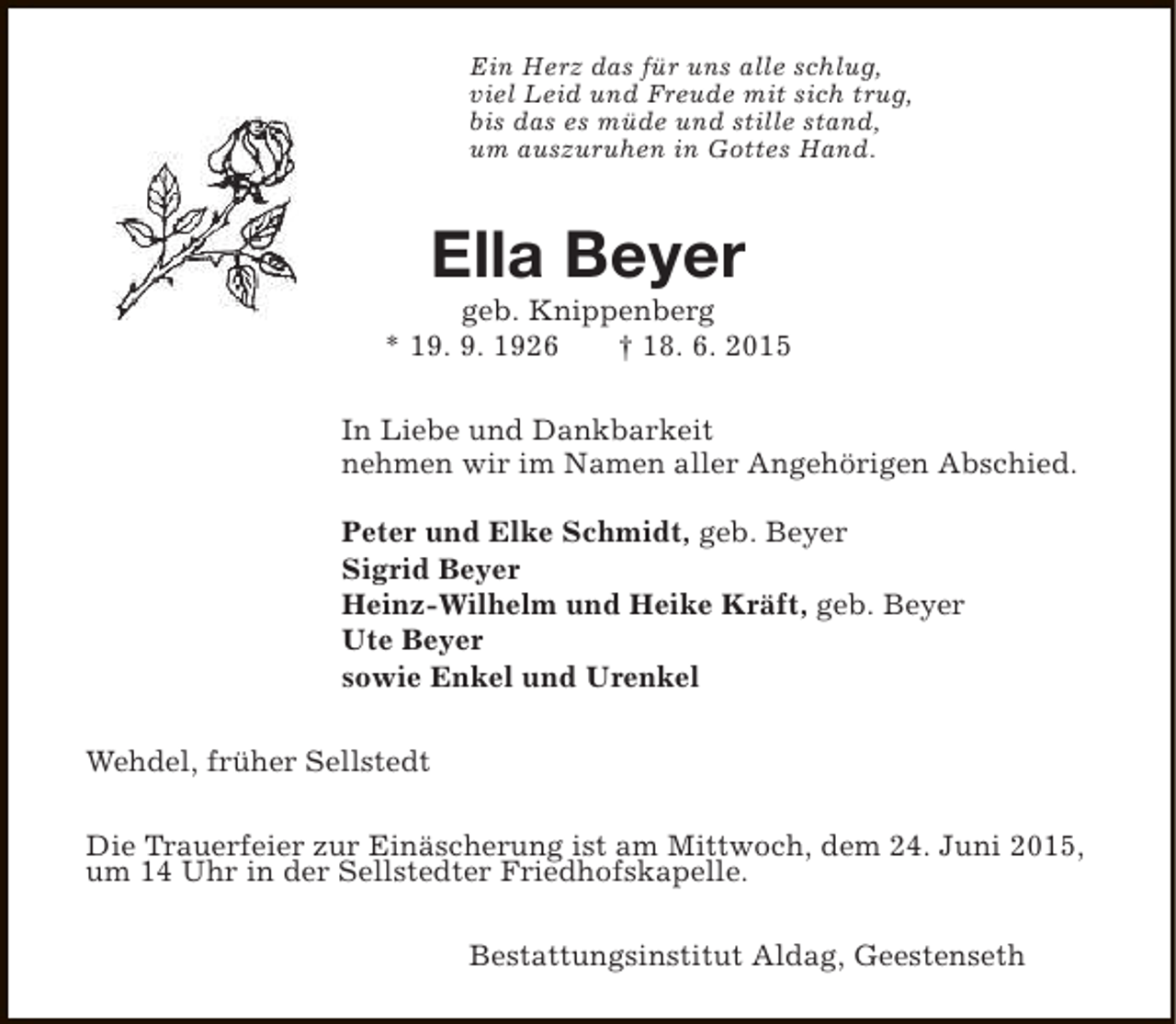 <p>Ein Herz das für uns alle schlug,<br />viel Leid und Freude mit sich trug,<br />bis das es müde und stille stand,<br />um auszuruhen in Gottes Hand.</p><p>Ella Beyer</p><p>geb. Knippenberg<br />* 19. 9. 1926<br />† 18. 6. 2015<br />In Liebe und Dankbarkeit<br />nehmen wir im Namen aller Angehörigen Abschied.<br />Peter und Elke Schmidt, geb. Beyer<br />Sigrid Beyer<br />Heinz-Wilhelm und Heike Kräft, geb. Beyer<br />Ute Beyer<br />sowie Enkel und Urenkel<br />Wehdel, früher Sellstedt<br />Die Trauerfeier zur Einäscherung ist am Mittwoch, dem 24. Juni 2015,<br />um 14 Uhr in der Sellstedter Friedhofskapelle.<br />Bestattungsinstitut Aldag, Geestenseth</p>