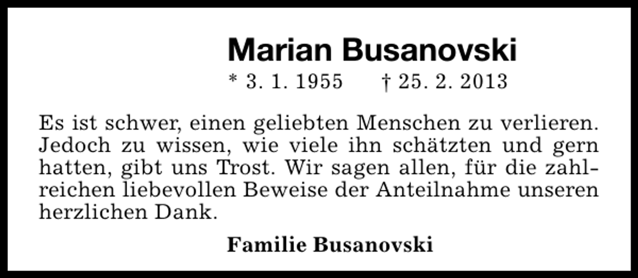 <p>Marian Busanovski</p><p>* 3. 1. 1955</p><p>† 25. 2. 2013</p><p>Es ist schwer, einen geliebten Menschen zu verlieren.<br />Jedoch zu wissen, wie viele ihn schätzten und gern<br />hatten, gibt uns Trost. Wir sagen allen, für die zahlreichen liebevollen Beweise der Anteilnahme unseren<br />herzlichen Dank.<br />Familie Busanovski</p>