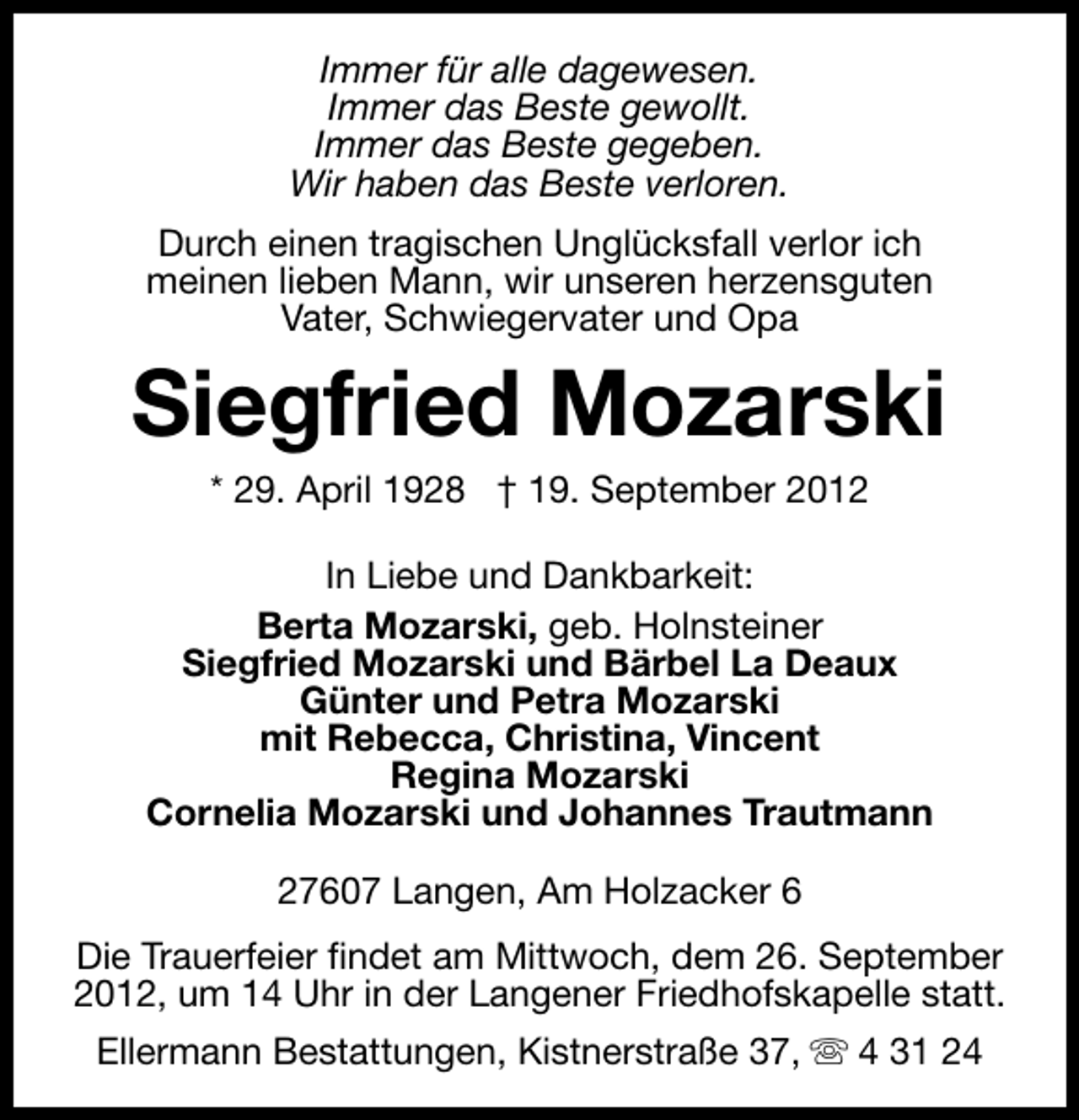 <p>Immer für alle dagewesen.<br />Immer das Beste gewollt.<br />Immer das Beste gegeben.<br />Wir haben das Beste verloren.<br />Durch einen tragischen Unglücksfall verlor ich<br />meinen lieben Mann, wir unseren herzensguten<br />Vater, Schwiegervater und Opa</p><p>Siegfried Mozarski<br />* 29. April 1928 † 19. September 2012</p><p>In Liebe und Dankbarkeit:<br />Berta Mozarski, geb. Holnsteiner<br />Siegfried Mozarski und Bärbel La Deaux<br />Günter und Petra Mozarski<br />mit Rebecca, Christina, Vincent<br />Regina Mozarski<br />Cornelia Mozarski und Johannes Trautmann<br />27607 Langen, Am Holzacker 6<br />Die Trauerfeier findet am Mittwoch, dem 26. September<br />2012, um 14 Uhr in der Langener Friedhofskapelle statt.<br />Ellermann Bestattungen, Kistnerstraße 37, s 4 31 24</p>
