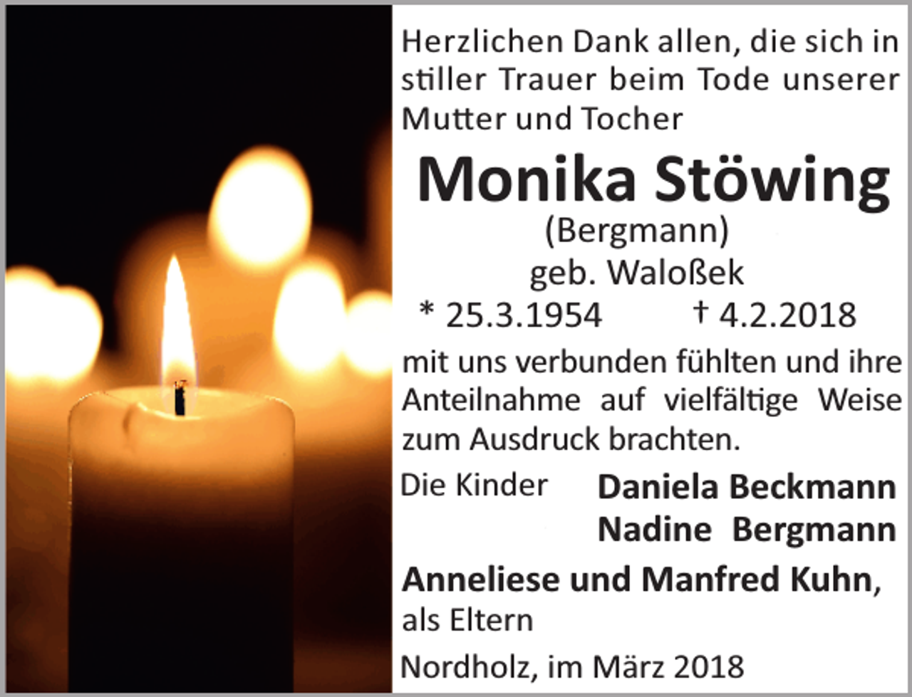 <p>Herzlichen Dank allen, die sich in<br />s ller Trauer beim Tode unserer<br />Mu er und Tocher</p><p>Monika Stöwing<br />(Bergmann)<br />geb. Waloßek<br />* 25.3.1954<br />† 4.2.2018</p><p>mit uns verbunden fühlten und ihre<br />Anteilnahme auf vielfäl ge Weise<br />zum Ausdruck brachten.<br />Die Kinder Daniela Beckmann</p><p>Nadine Bergmann<br />Anneliese und Manfred Kuhn,</p><p>als Eltern<br />Nordholz, im März 2018</p>