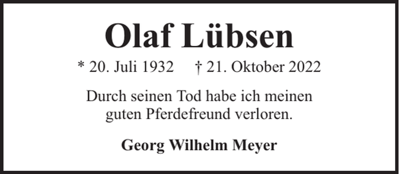 <p>Olaf Lübsen</p><p>* 20. Juli 1932</p><p>† 21. Oktober 2022</p><p>Durch seinen Tod habe ich meinen<br />guten Pferdefreund verloren.<br />Georg Wilhelm Meyer</p>