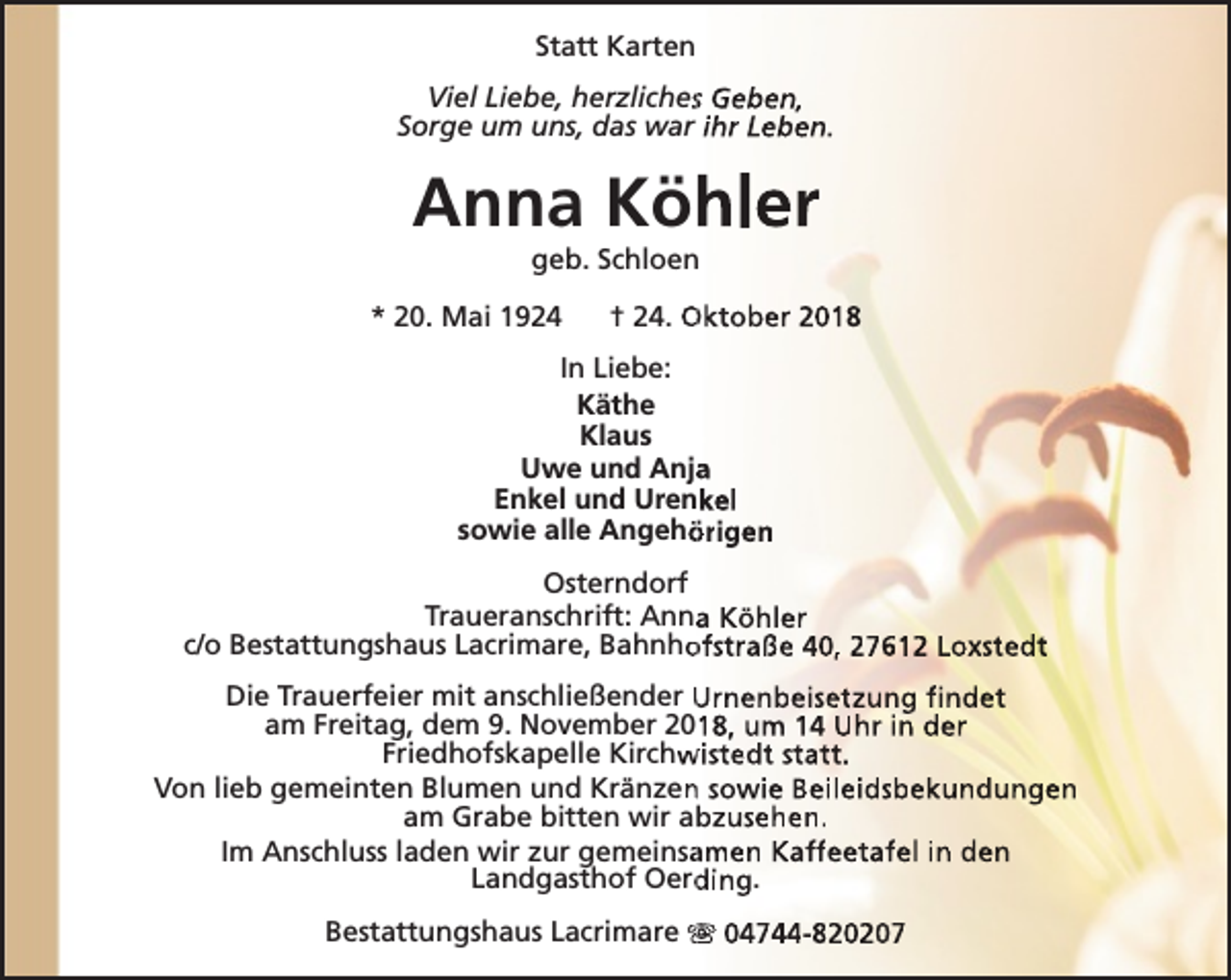 <p>Statt Karten<br />Viel Liebe, herzlichess Geben,<br />Sorge um uns, das war ihr Leben.</p><p>Anna Köhler<br />geb. Schloen</p><p>* 20. Mai 1924</p><p>† 24. Oktober 2018</p><p>In Liebe:<br />Käthe<br />Klaus<br />Uwe und Anja<br />a<br />Enkel und Urenkel<br />sowie alle Angehö<br />örigen<br />Osterndorf<br />Traueranschrift: Anna<br />a Köhler<br />c/o Bestattungshaus Lacrimare, Bahnho<br />ofstraße 40, 27612 Loxstedt<br />Die Trauerfeier mit anschließender Urnenbeisetzung findet<br />am Freitag, dem 9. November 2018, um 14 Uhr in der<br />Friedhofskapelle Kirchw<br />wistedt statt.<br />Von lieb gemeinten Blumen und Kränzen<br />n sowie Beileidsbekundungen<br />am Grabe bitten wir abzusehen.<br />Im Anschluss laden wir zur gemeinsa<br />amen Kaffeetafel in den<br />Landgasthof Oerd<br />ding.<br />Bestattungshaus Lacrimare s 04744-820207</p>