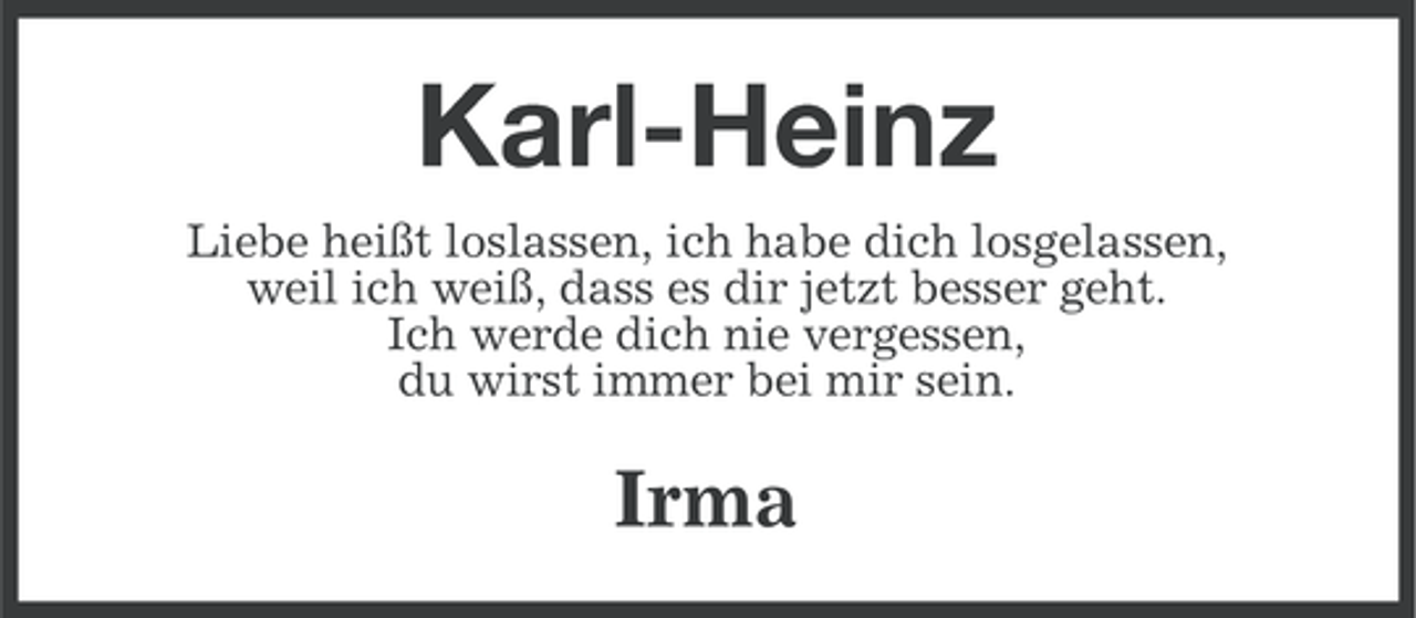 <p>Karl-Heinz<br />Liebe heißt loslassen, ich habe dich losgelassen,<br />weil ich weiß, dass es dir jetzt besser geht.<br />Ich werde dich nie vergessen,<br />du wirst immer bei mir sein.</p><p>Irma</p>