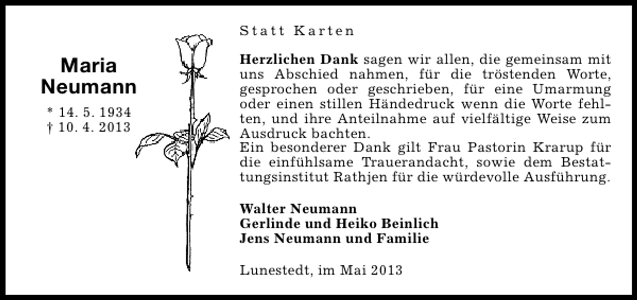 <p>Statt Karten</p><p>Maria<br />Neumann<br />* 14. 5. 1934<br />† 10. 4. 2013</p><p>Herzlichen Dank sagen wir allen, die gemeinsam mit<br />uns Abschied nahmen, für die tröstenden Worte,<br />gesprochen oder geschrieben, für eine Umarmung<br />oder einen stillen Händedruck wenn die Worte fehlten, und ihre Anteilnahme auf vielfältige Weise zum<br />Ausdruck bachten.<br />Ein besonderer Dank gilt Frau Pastorin Krarup für<br />die einfühlsame Trauerandacht, sowie dem Bestattungsinstitut Rathjen für die würdevolle Ausführung.<br />Walter Neumann<br />Gerlinde und Heiko Beinlich<br />Jens Neumann und Familie<br />Lunestedt, im Mai 2013</p>