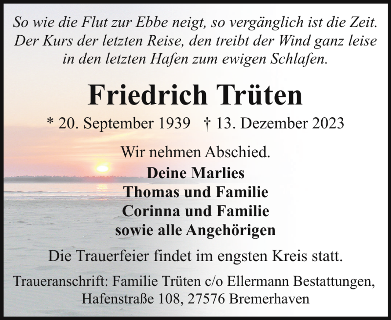 <p>So wie die Flut zur Ebbe neigt, so vergänglich ist die Zeit.<br />Der Kurs der letzten Reise, den treibt der Wind ganz leise<br />in den letzten Hafen zum ewigen Schlafen.</p><p>Friedrich Trüten</p><p>* 20. September 1939 † 13. Dezember 2023<br />Wir nehmen Abschied.<br />Deine Marlies<br />Thomas und Familie<br />Corinna und Familie<br />sowie alle Angehörigen<br />Die Trauerfeier findet im engsten Kreis statt.<br />Traueranschrift: Familie Trüten c/o Ellermann Bestattungen,<br />Hafenstraße 108, 27576 Bremerhaven</p>