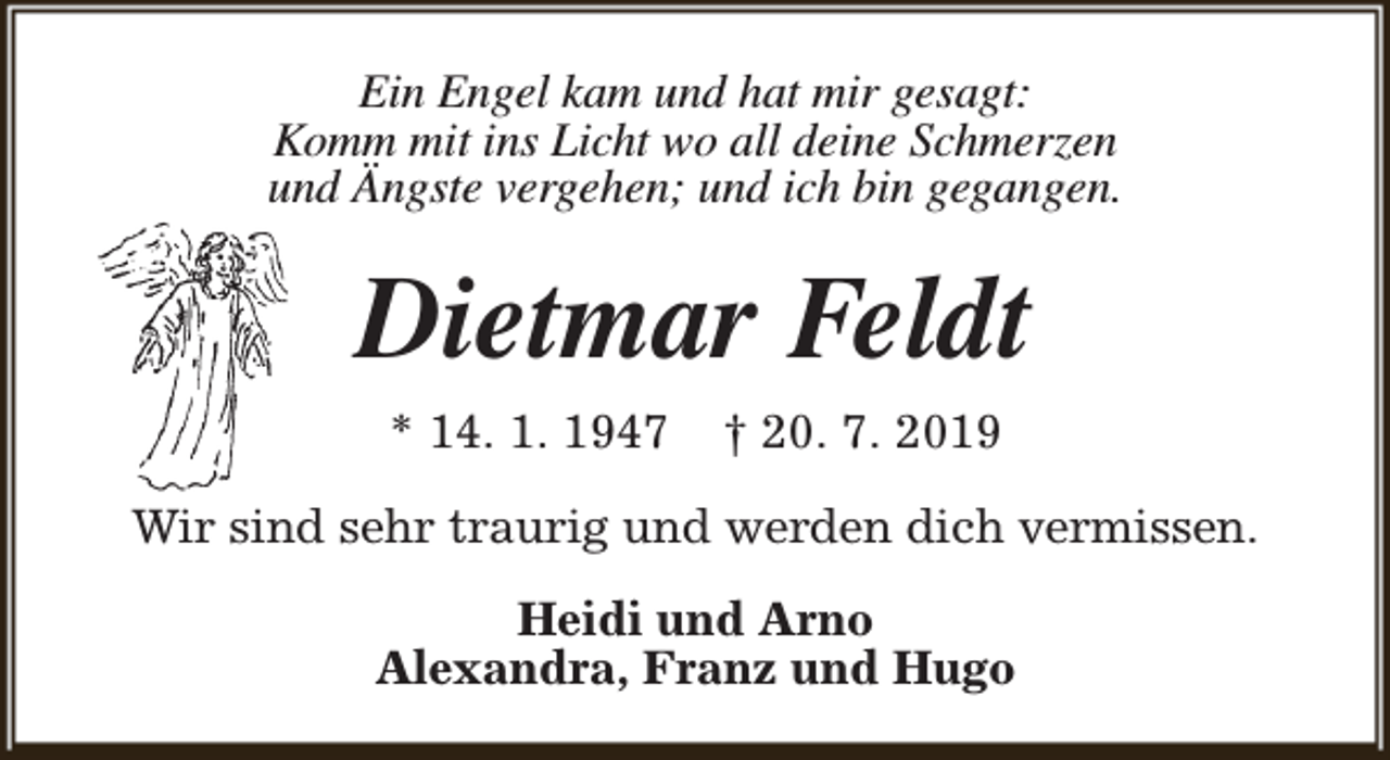 <p>Ein Engel kam und hat mir gesagt:<br />Komm mit ins Licht wo all deine Schmerzen<br />und Ängste vergehen; und ich bin gegangen.</p><p>Dietmar Feldt<br />* 14. 1. 1947</p><p>† 20. 7. 2019</p><p>Wir sind sehr traurig und werden dich vermissen.<br />Heidi und Arno<br />Alexandra, Franz und Hugo</p>