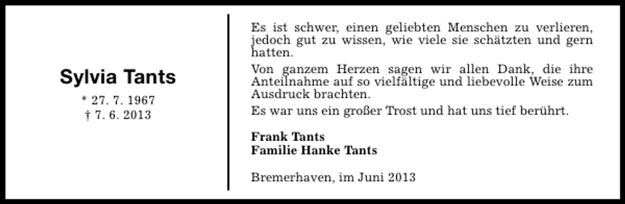 <p>Sylvia Tants<br />* 27. 7. 1967<br />† 7. 6. 2013</p><p>Es ist schwer, einen geliebten Menschen zu verlieren,<br />jedoch gut zu wissen, wie viele sie schätzten und gern<br />hatten.<br />Von ganzem Herzen sagen wir allen Dank, die ihre<br />Anteilnahme auf so vielfältige und liebevolle Weise zum<br />Ausdruck brachten.<br />Es war uns ein großer Trost und hat uns tief berührt.<br />Frank Tants<br />Familie Hanke Tants<br />Bremerhaven, im Juni 2013</p>