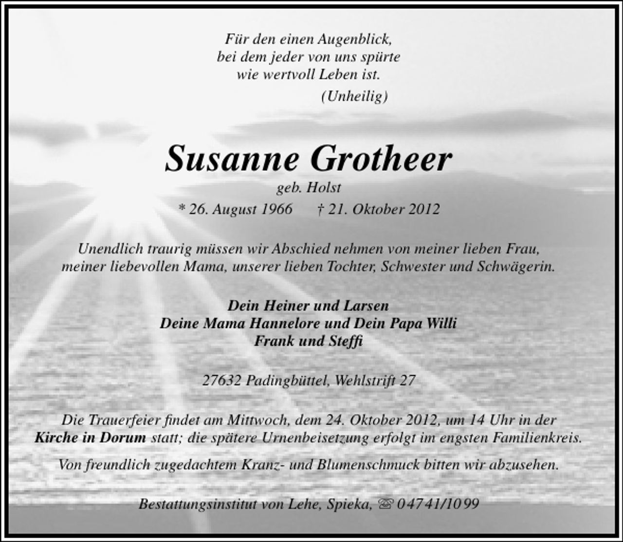 <p>Für den einen Augenblick,<br />bei dem jeder von uns spürte<br />wie wertvoll Leben ist.<br />(Unheilig)</p><p>Susanne Grotheer<br />geb. Holst<br />* 26. August 1966<br />† 21. Oktober 2012</p><p>Unendlich traurig müssen wir Abschied nehmen von meiner lieben Frau,<br />meiner liebevollen Mama, unserer lieben Tochter, Schwester und Schwägerin.<br />Dein Heiner und Larsen<br />Deine Mama Hannelore und Dein Papa Willi<br />Frank und Stefﬁ<br />27632 Padingbüttel, Wehlstrift 27<br />Die Trauerfeier ﬁndet am Mittwoch, dem 24. Oktober 2012, um 14 Uhr in der<br />Kirche in Dorum statt; die spätere Urnenbeisetzung erfolgt im engsten Familienkreis.<br />Von freundlich zugedachtem Kranz- und Blumenschmuck bitten wir abzusehen.<br />Bestattungsinstitut von Lehe, Spieka,  0 47 41/10 99</p>