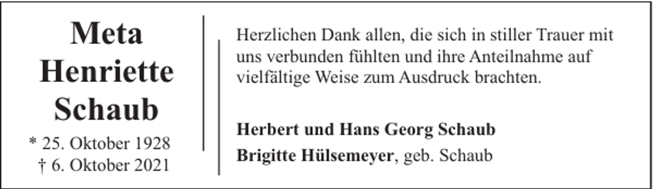 <p>Meta<br />Henriette<br />Schaub<br />* 25. Oktober 1928<br />† 6. Oktober 2021</p><p>Herzlichen Dank allen, die sich in stiller Trauer mit<br />uns verbunden fühlten und ihre Anteilnahme auf<br />vielfältige Weise zum Ausdruck brachten.<br />Herbert und Hans Georg Schaub<br />Brigitte Hülsemeyer, geb. Schaub</p>