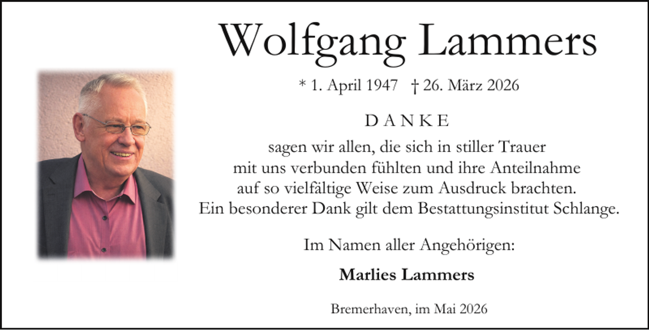 <p>Wolfgang Lammers<br />* 1. April 1947 † 26. März 2026</p><p>DANKE<br />sagen wir allen, die sich in stiller Trauer<br />mit uns verbunden fühlten und ihre Anteilnahme<br />auf so vielfältige Weise zum Ausdruck brachten.<br />Ein besonderer Dank gilt dem Bestattungsinstitut Schlange.<br />Im Namen aller Angehörigen:<br />Marlies Lammers<br />Bremerhaven, im Mai 2026</p>
