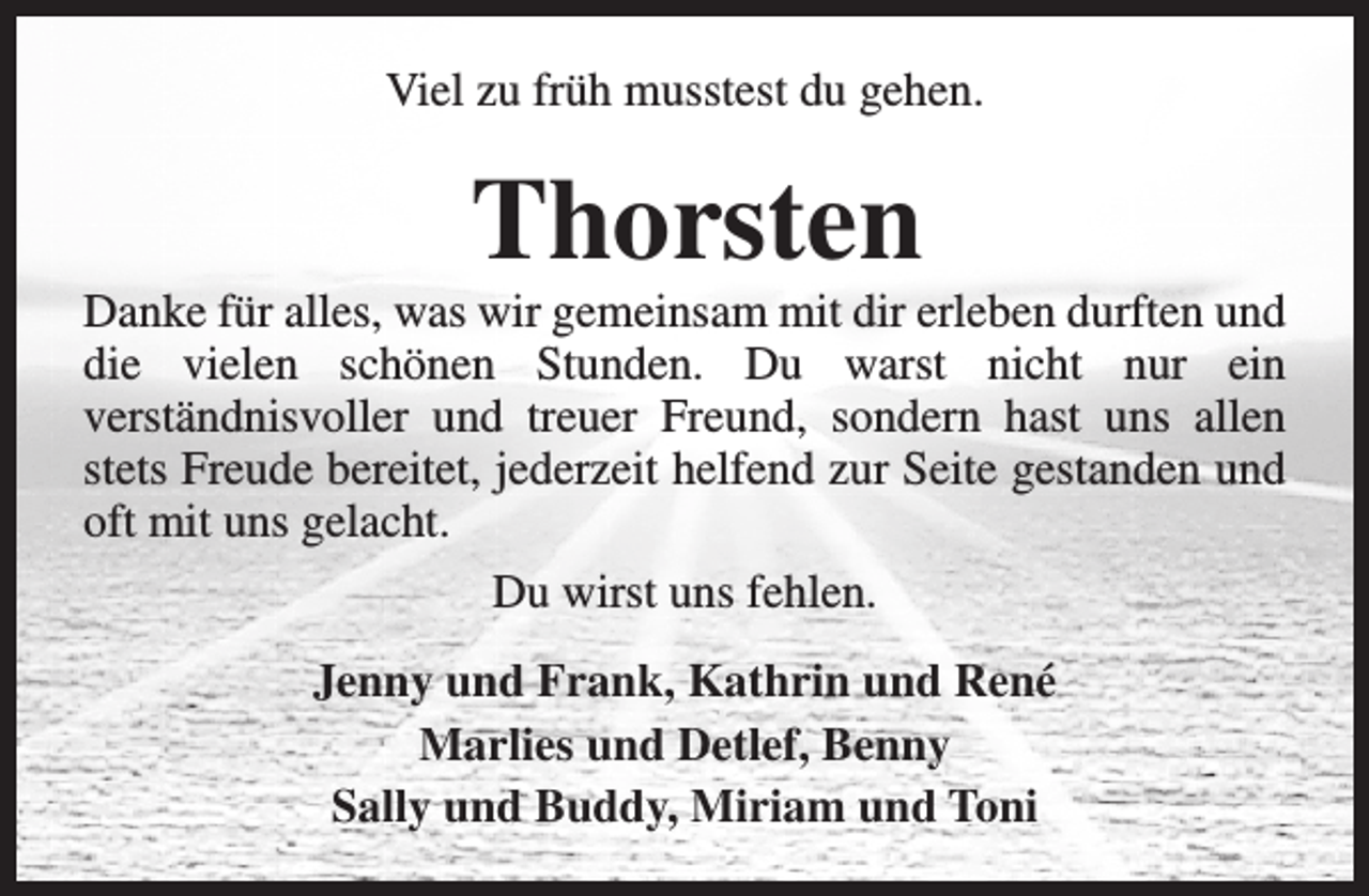 <p>Viel zu früh musstest du gehen.</p><p>Thorsten</p><p>Danke für alles, was wir gemeinsam mit dir erleben durften und<br />die vielen schönen Stunden. Du warst nicht nur ein<br />verständnisvoller und treuer Freund, sondern hast uns allen<br />stets Freude bereitet, jederzeit helfend zur Seite gestanden und<br />oft mit uns gelacht.<br />Du wirst uns fehlen.<br />Jenny und Frank, Kathrin und René<br />Marlies und Detlef, Benny<br />Sally und Buddy, Miriam und Toni</p>