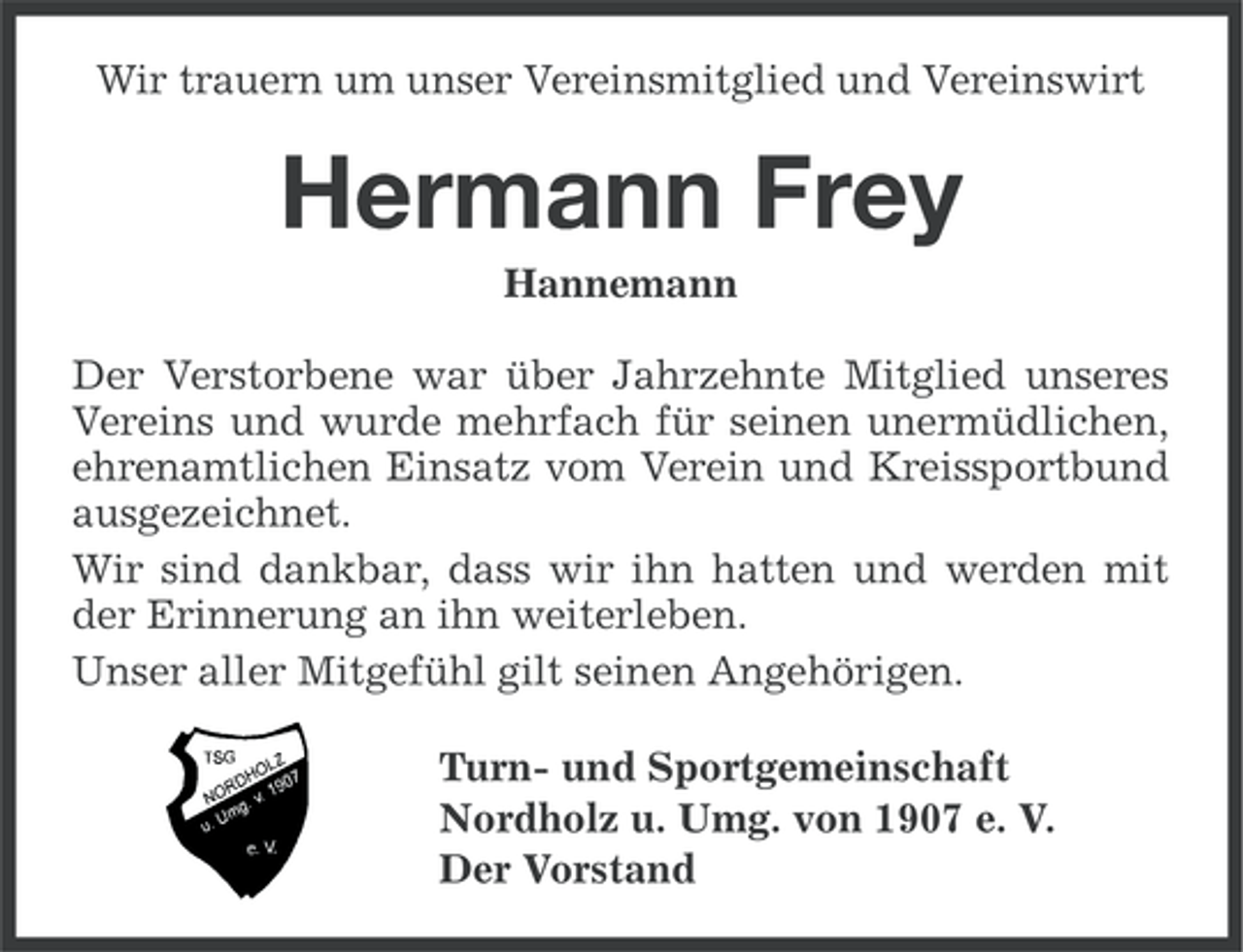 <p>Wir trauern um unser Vereinsmitglied und Vereinswirt</p><p>Hermann Frey<br />Hannemann<br />Der Verstorbene war über Jahrzehnte Mitglied unseres<br />Vereins und wurde mehrfach für seinen unermüdlichen,<br />ehrenamtlichen Einsatz vom Verein und Kreissportbund<br />ausgezeichnet.<br />Wir sind dankbar, dass wir ihn hatten und werden mit<br />der Erinnerung an ihn weiterleben.<br />Unser aller Mitgefühl gilt seinen Angehörigen.<br />Turn- und Sportgemeinschaft<br />Nordholz u. Umg. von 1907 e. V.<br />Der Vorstand</p>
