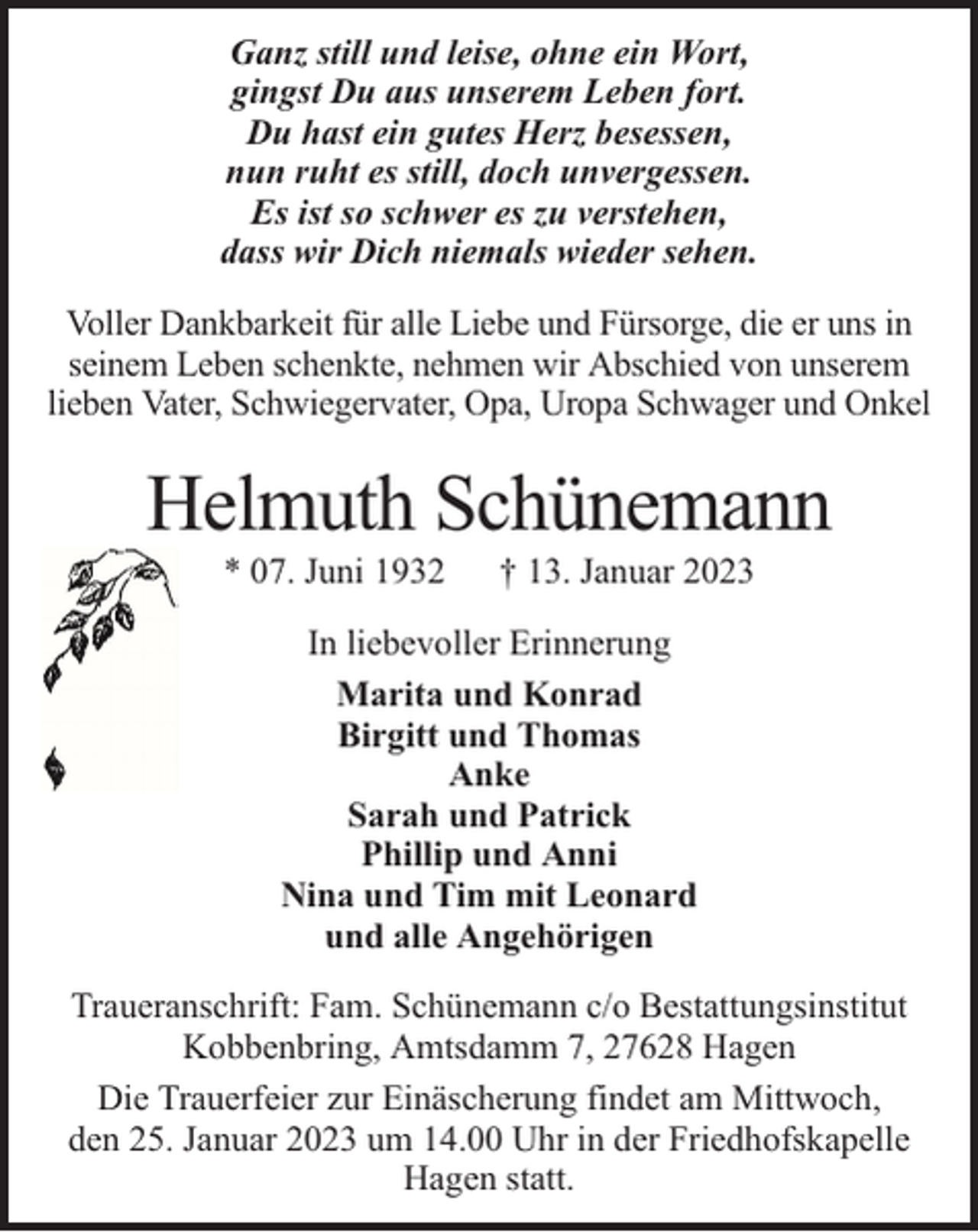<p>Ganz still und leise, ohne ein Wort,<br />gingst Du aus unserem Leben fort.<br />Du hast ein gutes Herz besessen,<br />nun ruht es still, doch unvergessen.<br />Es ist so schwer es zu verstehen,<br />dass wir Dich niemals wieder sehen.<br />Voller Dankbarkeit für alle Liebe und Fürsorge, die er uns in<br />seinem Leben schenkte, nehmen wir Abschied von unserem<br />lieben Vater, Schwiegervater, Opa, Uropa Schwager und Onkel</p><p>Helmuth Schünemann<br />* 07. Juni 1932</p><p>† 13. Januar 2023</p><p>In liebevoller Erinnerung<br />Marita und Konrad<br />Birgitt und Thomas<br />Anke<br />Sarah und Patrick<br />Phillip und Anni<br />Nina und Tim mit Leonard<br />und alle Angehörigen<br />Traueranschrift: Fam. Schünemann c/o Bestattungsinstitut<br />Kobbenbring, Amtsdamm 7, 27628 Hagen<br />Die Trauerfeier zur Einäscherung findet am Mittwoch,<br />den 25. Januar 2023 um 14.00 Uhr in der Friedhofskapelle<br />Hagen statt.</p>