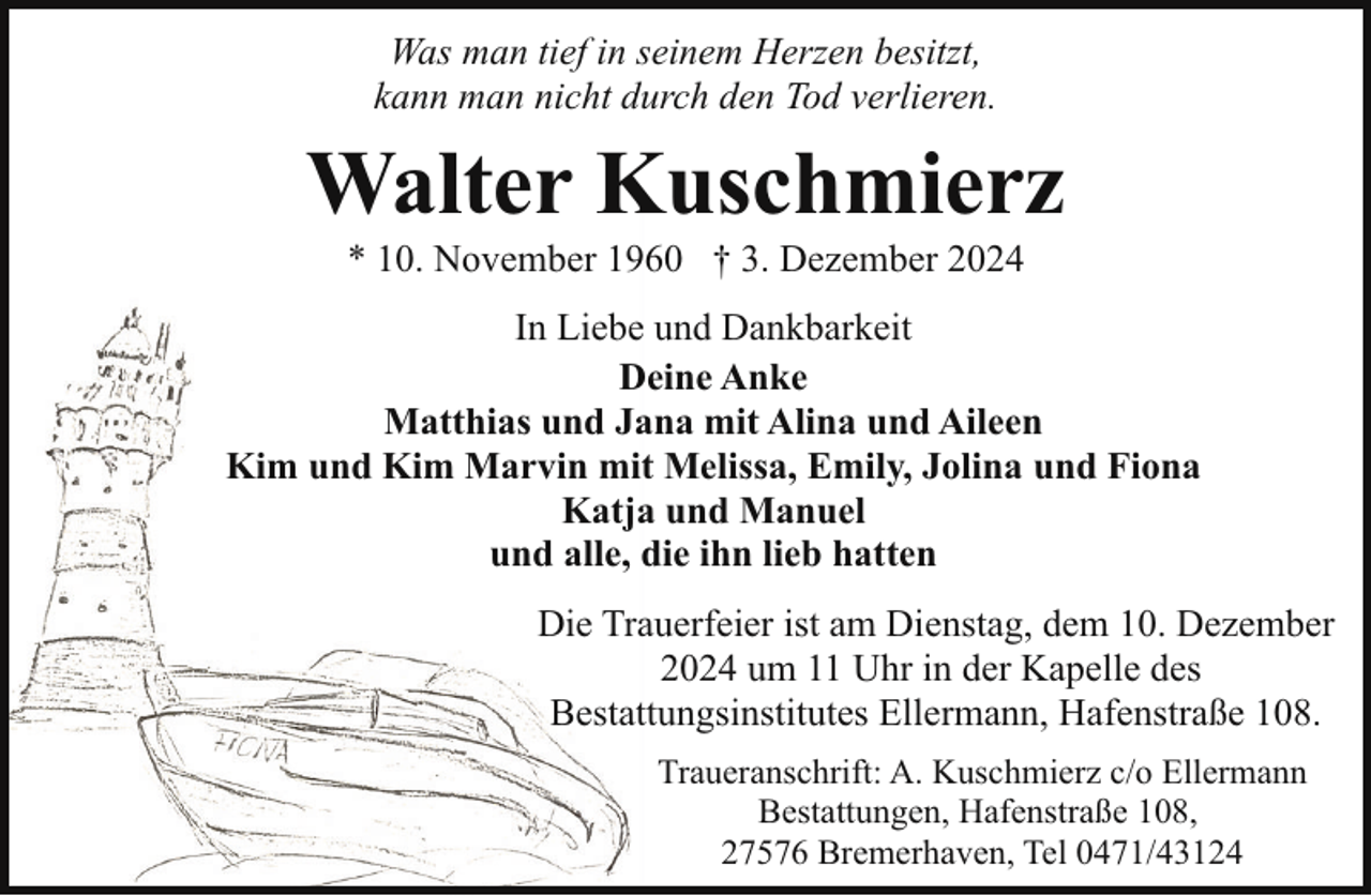 <p>Was man tief in seinem Herzen besitzt,<br />kann man nicht durch den Tod verlieren.</p><p>Walter Kuschmierz<br />* 10. November 1960 † 3. Dezember 2024</p><p>In Liebe und Dankbarkeit<br />Deine Anke<br />Matthias und Jana mit Alina und Aileen<br />Kim und Kim Marvin mit Melissa, Emily, Jolina und Fiona<br />Katja und Manuel<br />und alle, die ihn lieb hatten<br />Die Trauerfeier ist am Dienstag, dem 10. Dezember<br />2024 um 11 Uhr in der Kapelle des<br />Bestattungsinstitutes Ellermann, Hafenstraße 108.<br />Traueranschrift: A. Kuschmierz c/o Ellermann<br />Bestattungen, Hafenstraße 108,<br />27576 Bremerhaven, Tel 0471/43124</p>