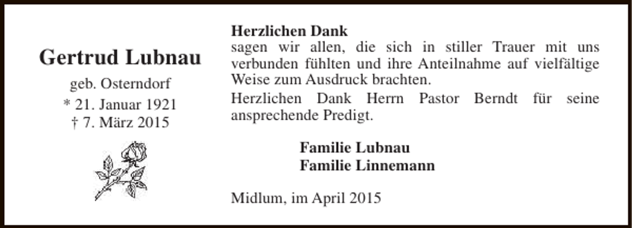 <p>Gertrud Lubnau<br />geb. Osterndorf<br />* 21. Januar 1921<br />† 7. März 2015</p><p>Herzlichen Dank<br />sagen wir allen, die sich in stiller Trauer mit uns<br />verbunden fühlten und ihre Anteilnahme auf vielfältige<br />Weise zum Ausdruck brachten.<br />Herzlichen Dank Herrn Pastor Berndt für seine<br />ansprechende Predigt.<br />Familie Lubnau<br />Familie Linnemann<br />Midlum, im April 2015</p>