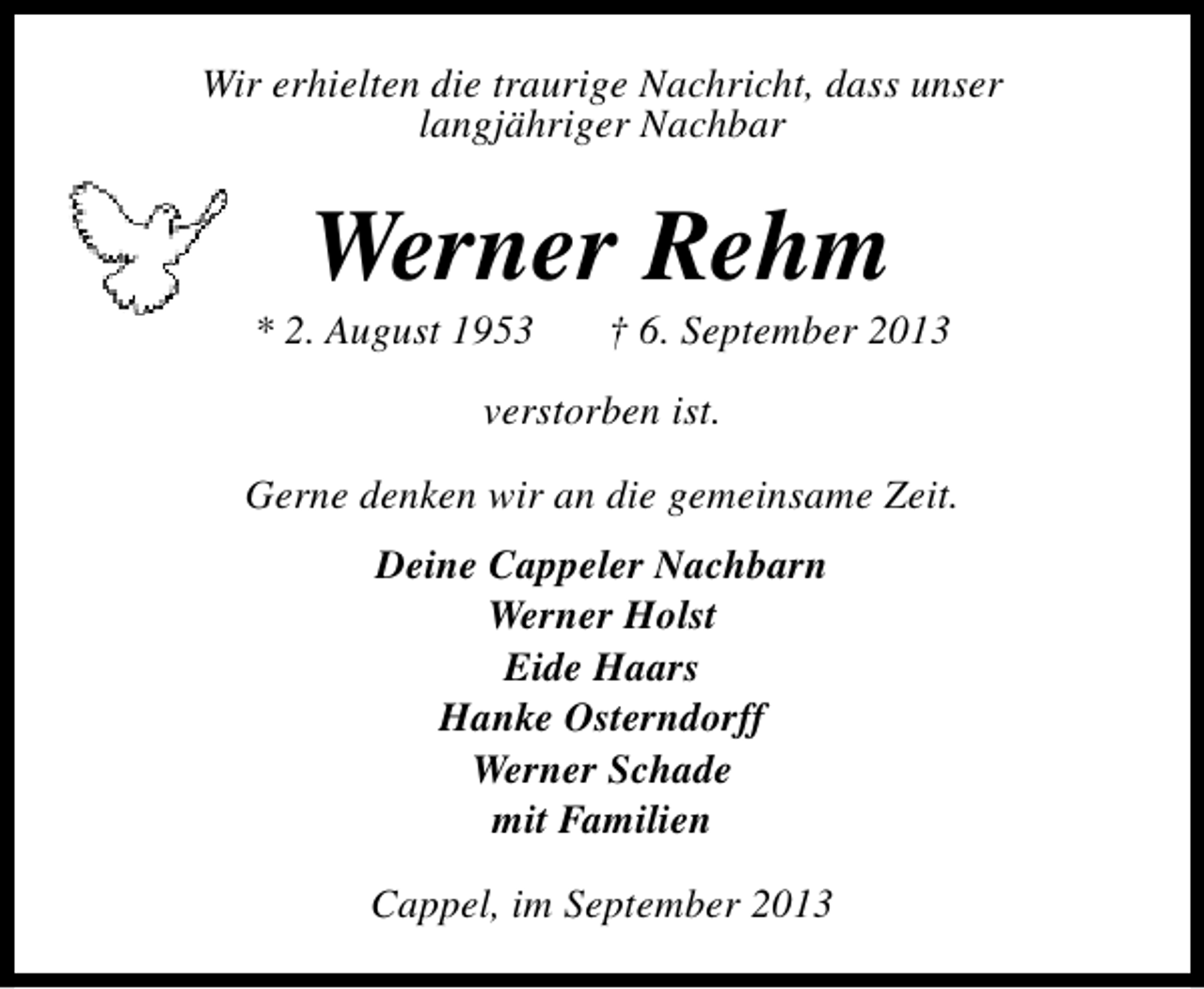 <p>Wir erhielten die traurige Nachricht, dass unser<br />langjähriger Nachbar</p><p>Werner Rehm</p><p>* 2. August 1953</p><p>† 6. September 2013</p><p>verstorben ist.<br />Gerne denken wir an die gemeinsame Zeit.<br />Deine Cappeler Nachbarn<br />Werner Holst<br />Eide Haars<br />Hanke Osterndorff<br />Werner Schade<br />mit Familien<br />Cappel, im September 2013</p>
