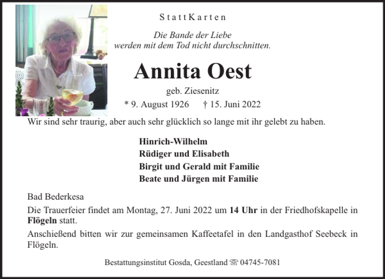 <p>StattKarten<br />Die Bande der Liebe<br />werden mit dem Tod nicht durchschnitten.</p><p>Annita Oest</p><p>geb. Ziesenitz<br />* 9. August 1926 † 15. Juni 2022<br />Wir sind sehr traurig, aber auch sehr glücklich so lange mit ihr gelebt zu haben.<br />Hinrich-Wilhelm<br />Rüdiger und Elisabeth<br />Birgit und Gerald mit Familie<br />Beate und Jürgen mit Familie<br />Bad Bederkesa<br />Die Trauerfeier findet am Montag, 27. Juni 2022 um 14 Uhr in der Friedhofskapelle in<br />Flögeln statt.<br />Anschießend bitten wir zur gemeinsamen Kaffeetafel in den Landgasthof Seebeck in<br />Flögeln.<br />Bestattungsinstitut Gosda, Geestland</p><p>04745-7081</p>