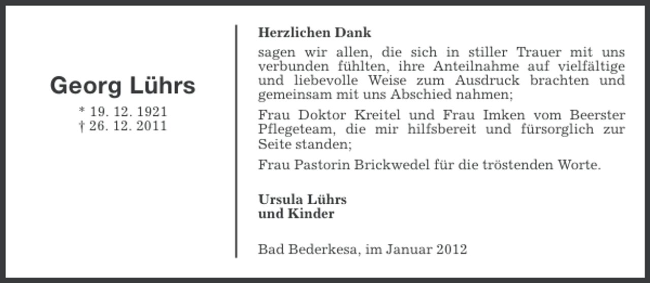 <p>Georg Lührs<br />* 19. 12. 1921<br />† 26. 12. 2011</p><p>Herzlichen Dank<br />sagen wir allen, die sich in stiller Trauer mit uns<br />verbunden fühlten, ihre Anteilnahme auf vielfältige<br />und liebevolle Weise zum Ausdruck brachten und<br />gemeinsam mit uns Abschied nahmen;<br />Frau Doktor Kreitel und Frau Imken vom Beerster<br />Pflegeteam, die mir hilfsbereit und fürsorglich zur<br />Seite standen;<br />Frau Pastorin Brickwedel für die tröstenden Worte.<br />Ursula Lührs<br />und Kinder<br />Bad Bederkesa, im Januar 2012</p>