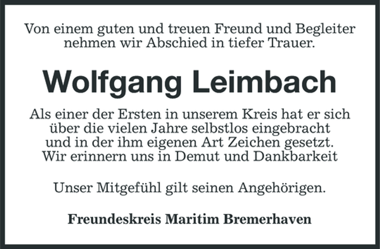 <p>Von einem guten und treuen Freund und Begleiter nehmen wir Abschied in tiefer Trauer.</p><p>Wolfgang Leimbach<br />Als einer der Ersten in unserem Kreis hat er sich über die vielen Jahre selbstlos eingebracht und in der ihm eigenen Art Zeichen gesetzt. Wir erinnern uns in Demut und Dankbarkeit Unser Mitgefühl gilt seinen Angehörigen. Freundeskreis Maritim Bremerhaven</p>