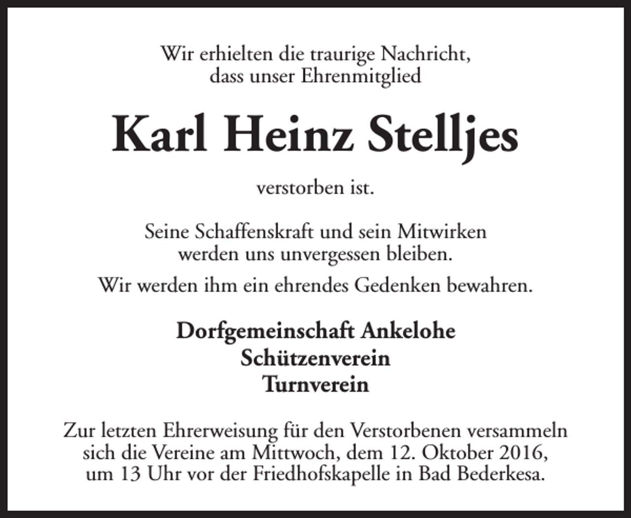 <p>Wir erhielten die traurige Nachricht,<br />dass unser Ehrenmitglied</p><p>Karl Heinz Stelljes<br />verstorben ist.<br />Seine Schaffenskraft und sein Mitwirken<br />werden uns unvergessen bleiben.<br />Wir werden ihm ein ehrendes Gedenken bewahren.</p><p>Dorfgemeinschaft Ankelohe<br />Schützenverein<br />Turnverein<br />Zur letzten Ehrerweisung für den Verstorbenen versammeln<br />sich die Vereine am Mittwoch, dem 12. Oktober 2016,<br />um 13 Uhr vor der Friedhofskapelle in Bad Bederkesa.</p>