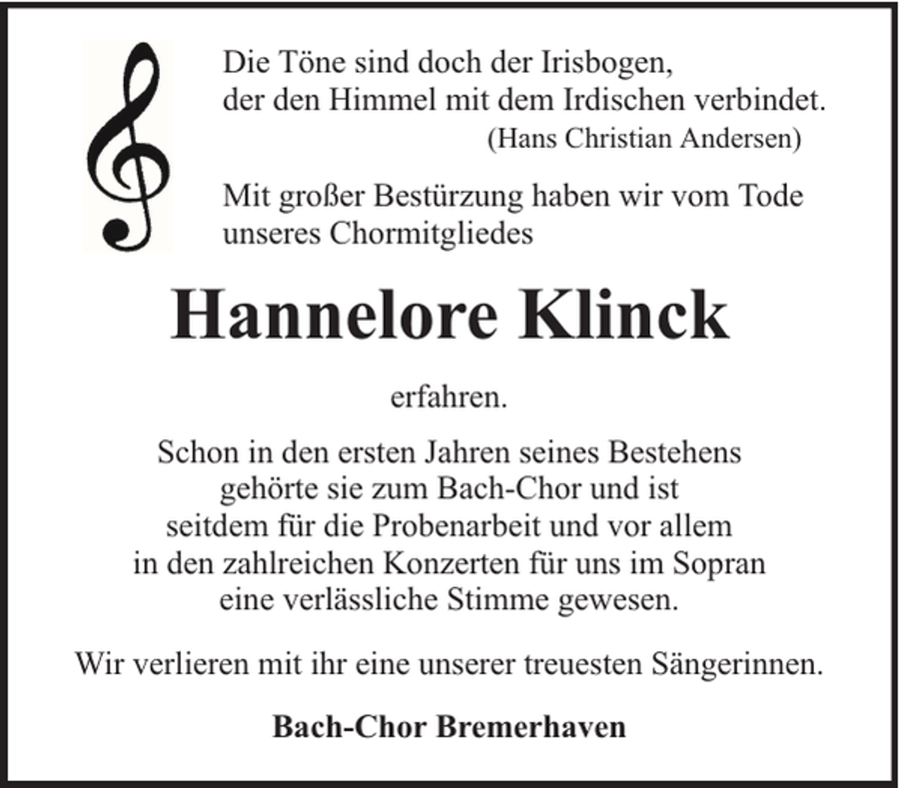 <p>Die Töne sind doch der Irisbogen,<br />der den Himmel mit dem Irdischen verbindet.<br />(Hans Christian Andersen)</p><p>Mit großer Bestürzung haben wir vom Tode<br />unseres Chormitgliedes</p><p>Hannelore Klinck<br />erfahren.<br />Schon in den ersten Jahren seines Bestehens<br />gehörte sie zum Bach-Chor und ist<br />seitdem für die Probenarbeit und vor allem<br />in den zahlreichen Konzerten für uns im Sopran<br />eine verlässliche Stimme gewesen.<br />Wir verlieren mit ihr eine unserer treuesten Sängerinnen.<br />Bach-Chor Bremerhaven</p>