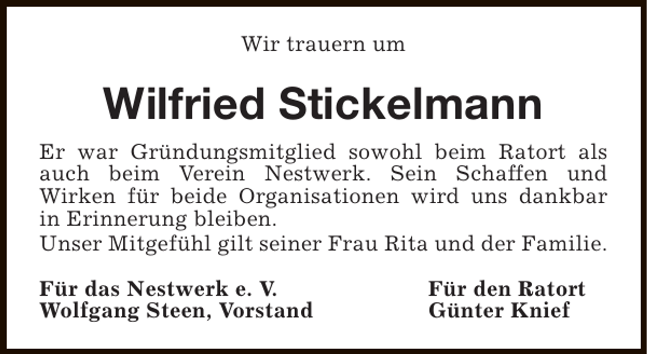 <p>Wir trauern um</p><p>Wilfried Stickelmann<br />Er war Gründungsmitglied sowohl beim Ratort als<br />auch beim Verein Nestwerk. Sein Schaffen und<br />Wirken für beide Organisationen wird uns dankbar<br />in Erinnerung bleiben.<br />Unser Mitgefühl gilt seiner Frau Rita und der Familie.<br />Für das Nestwerk e. V.<br />Wolfgang Steen, Vorstand</p><p>Für den Ratort<br />Günter Knief</p>