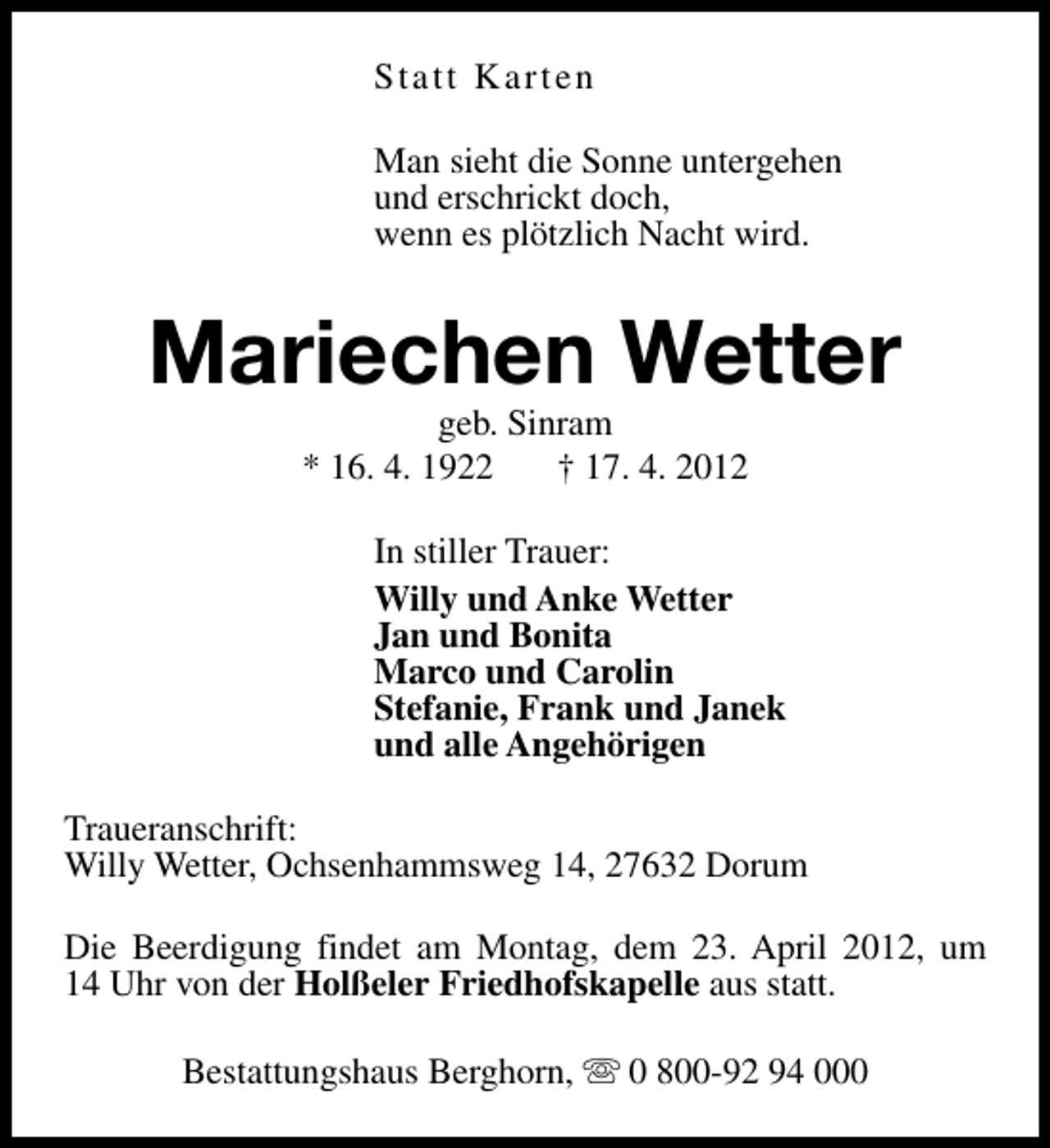 <p>Statt Karten<br />Man sieht die Sonne untergehen<br />und erschrickt doch,<br />wenn es plötzlich Nacht wird.</p><p>Mariechen Wetter<br />geb. Sinram<br />* 16. 4. 1922<br />† 17. 4. 2012</p><p>In stiller Trauer:<br />Willy und Anke Wetter<br />Jan und Bonita<br />Marco und Carolin<br />Stefanie, Frank und Janek<br />und alle Angehörigen<br />Traueranschrift:<br />Willy Wetter, Ochsenhammsweg 14, 27632 Dorum<br />Die Beerdigung findet am Montag, dem 23. April 2012, um<br />14 Uhr von der Holßeler Friedhofskapelle aus statt.<br />Bestattungshaus Berghorn, s 0 800-92 94 000</p>